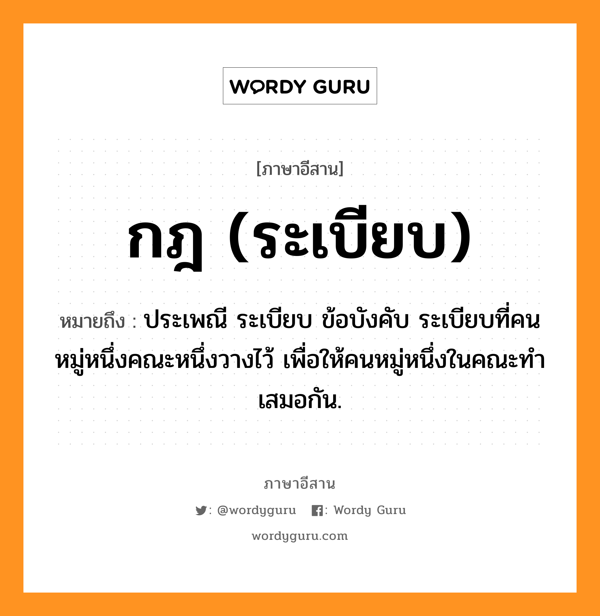 กฎ (ระเบียบ) หมายถึงอะไร, ภาษาอีสาน กฎ (ระเบียบ) หมายถึง ประเพณี ระเบียบ ข้อบังคับ ระเบียบที่คนหมู่หนึ่งคณะหนึ่งวางไว้ เพื่อให้คนหมู่หนึ่งในคณะทำเสมอกัน. หมวด กด