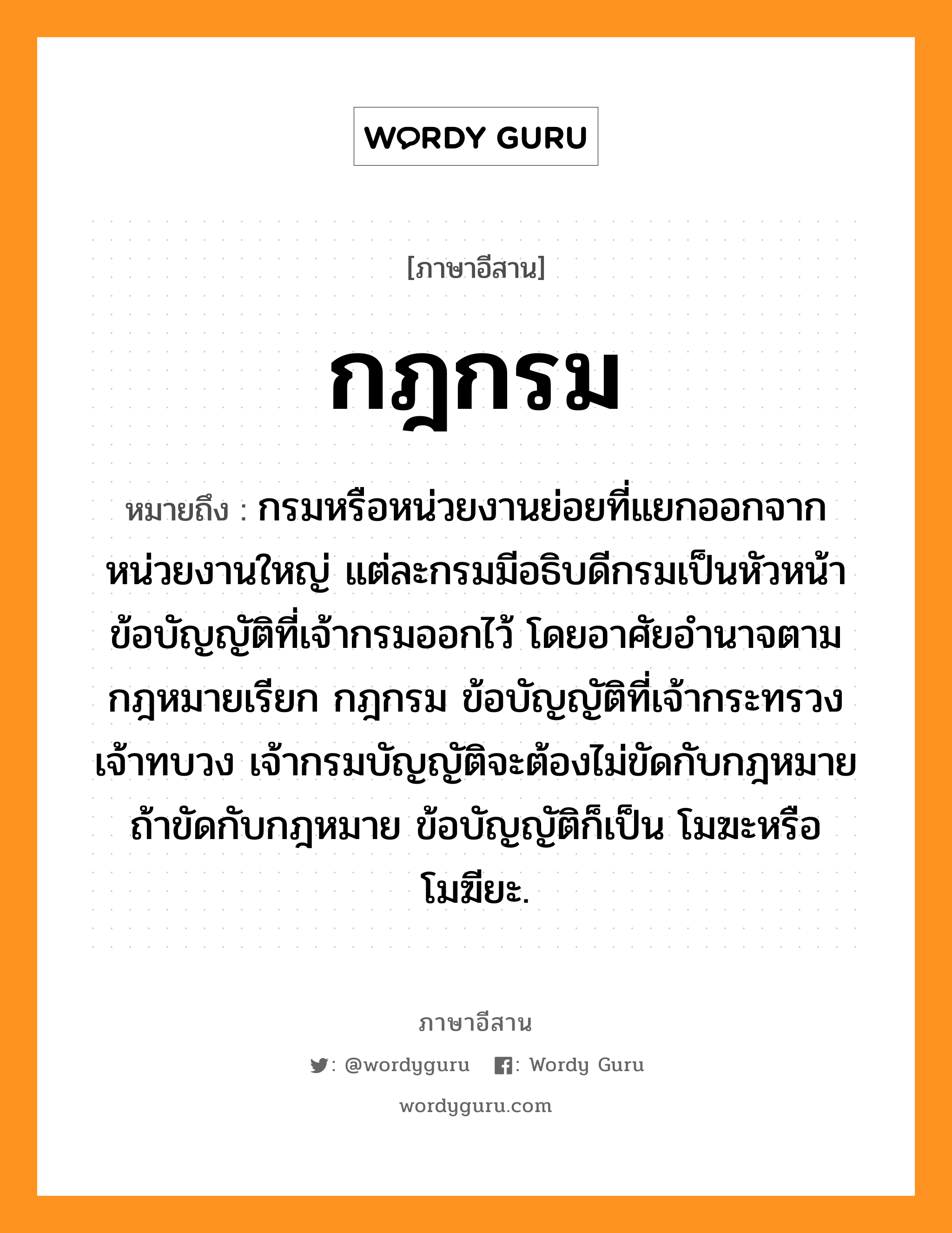 กฎกรม หมายถึงอะไร, ภาษาอีสาน กฎกรม หมายถึง กรมหรือหน่วยงานย่อยที่แยกออกจากหน่วยงานใหญ่ แต่ละกรมมีอธิบดีกรมเป็นหัวหน้า ข้อบัญญัติที่เจ้ากรมออกไว้ โดยอาศัยอำนาจตามกฎหมายเรียก กฎกรม ข้อบัญญัติที่เจ้ากระทรวง เจ้าทบวง เจ้ากรมบัญญัติจะต้องไม่ขัดกับกฎหมาย ถ้าขัดกับกฎหมาย ข้อบัญญัติก็เป็น โมฆะหรือ โมฆียะ. หมวด กด - กรม