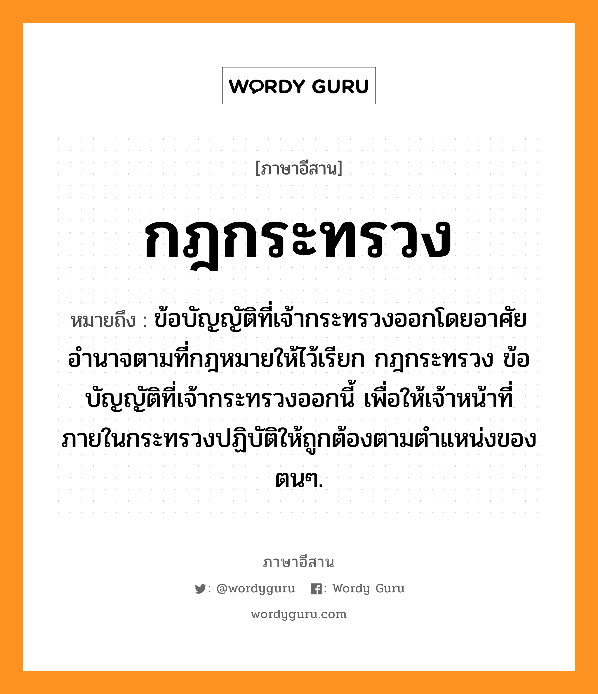 กฎกระทรวง หมายถึงอะไร, ภาษาอีสาน กฎกระทรวง หมายถึง ข้อบัญญัติที่เจ้ากระทรวงออกโดยอาศัยอำนาจตามที่กฎหมายให้ไว้เรียก กฎกระทรวง ข้อบัญญัติที่เจ้ากระทรวงออกนี้ เพื่อให้เจ้าหน้าที่ภายในกระทรวงปฏิบัติให้ถูกต้องตามตำแหน่งของตนๆ. หมวด กด - กระ - ซวง