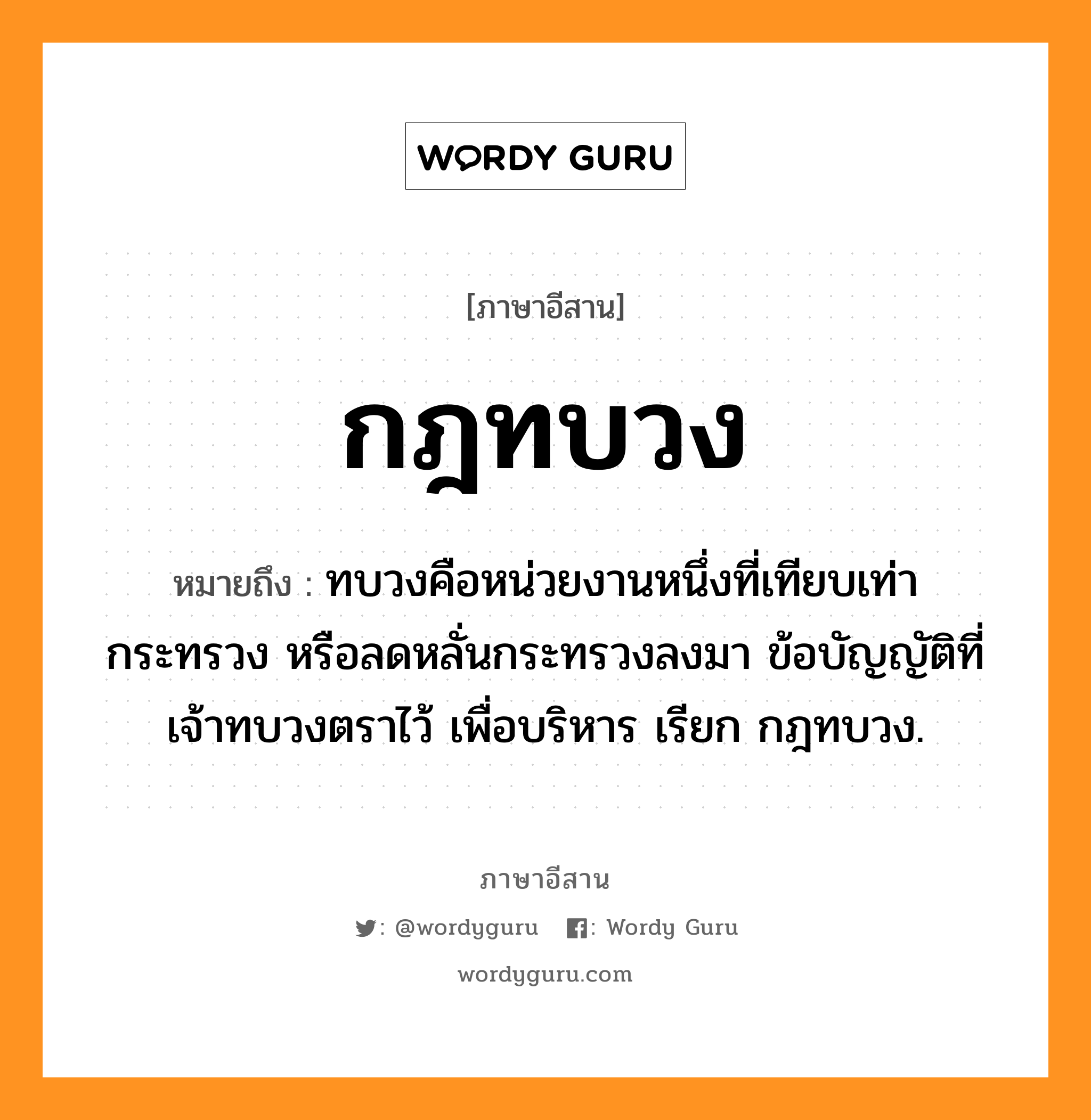 กฎทบวง หมายถึงอะไร, ภาษาอีสาน กฎทบวง หมายถึง ทบวงคือหน่วยงานหนึ่งที่เทียบเท่ากระทรวง หรือลดหลั่นกระทรวงลงมา ข้อบัญญัติที่เจ้าทบวงตราไว้ เพื่อบริหาร เรียก กฎทบวง. หมวด กด - ทะ - บวง