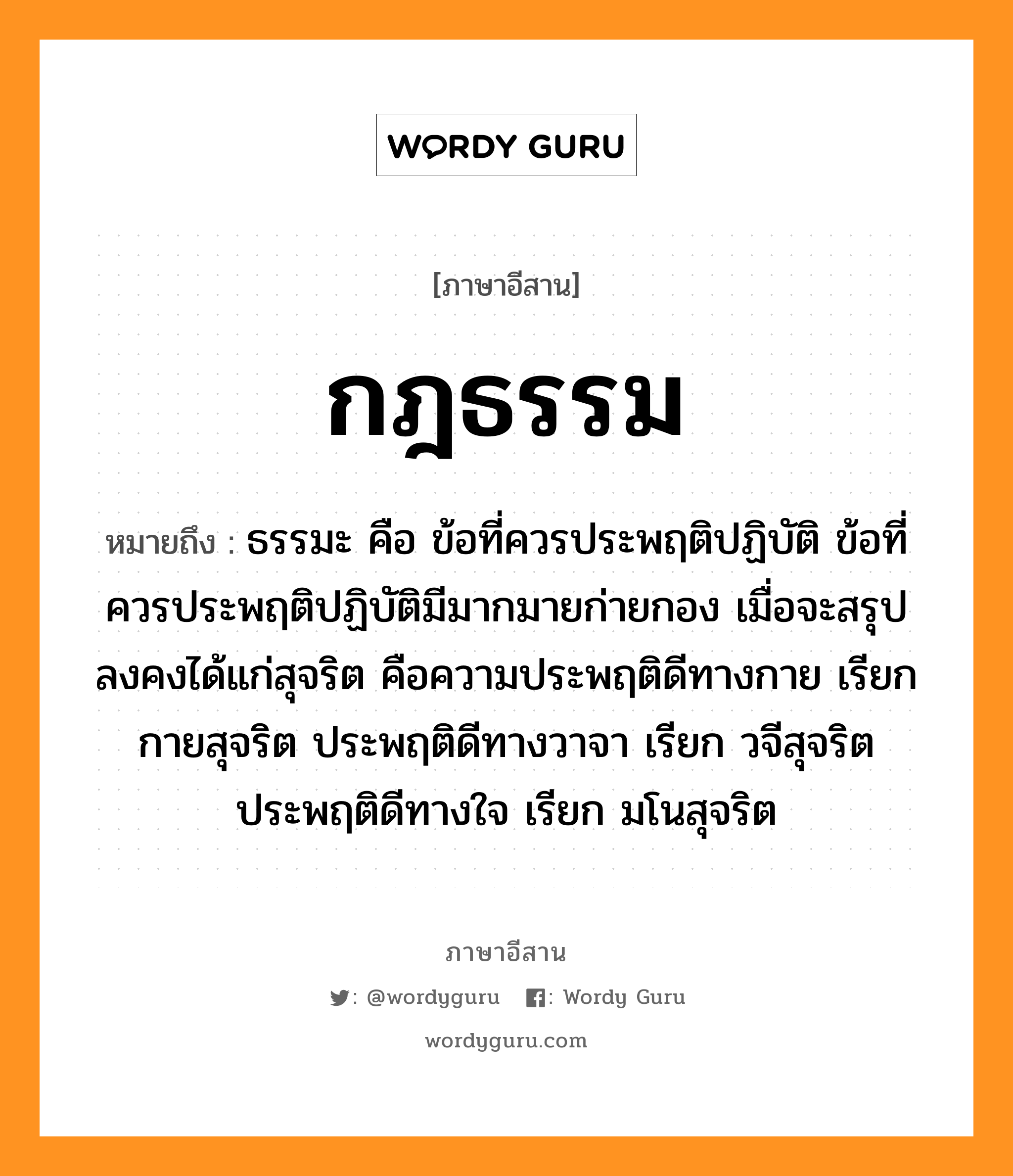 กฎธรรม หมายถึงอะไร, ภาษาอีสาน กฎธรรม หมายถึง ธรรมะ คือ ข้อที่ควรประพฤติปฏิบัติ ข้อที่ควรประพฤติปฏิบัติมีมากมายก่ายกอง เมื่อจะสรุปลงคงได้แก่สุจริต คือความประพฤติดีทางกาย เรียก กายสุจริต ประพฤติดีทางวาจา เรียก วจีสุจริต ประพฤติดีทางใจ เรียก มโนสุจริต หมวด กด - ทำ