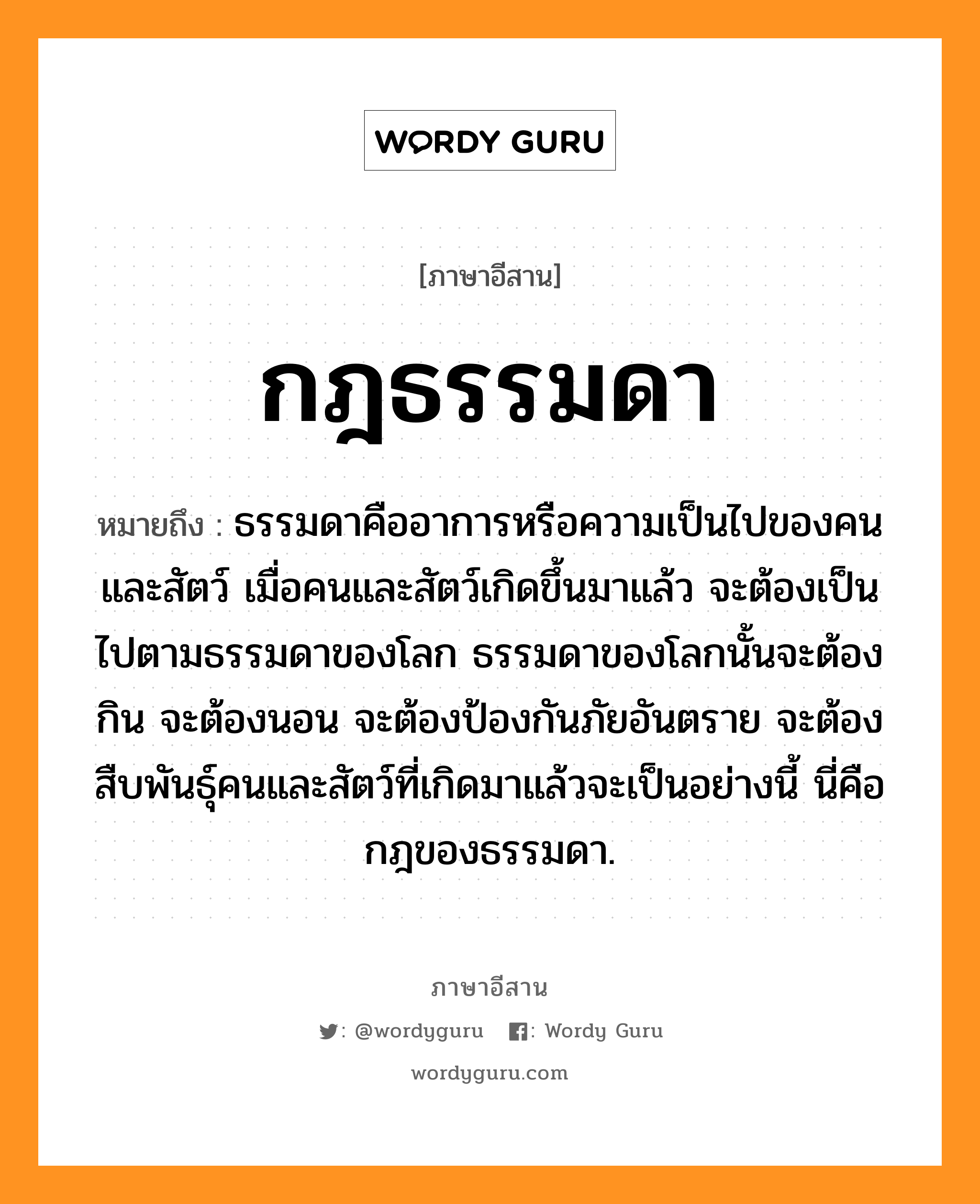 กฎธรรมดา หมายถึงอะไร, ภาษาอีสาน กฎธรรมดา หมายถึง ธรรมดาคืออาการหรือความเป็นไปของคนและสัตว์ เมื่อคนและสัตว์เกิดขึ้นมาแล้ว จะต้องเป็นไปตามธรรมดาของโลก ธรรมดาของโลกนั้นจะต้องกิน จะต้องนอน จะต้องป้องกันภัยอันตราย จะต้องสืบพันธุ์คนและสัตว์ที่เกิดมาแล้วจะเป็นอย่างนี้ นี่คือกฎของธรรมดา. หมวด กด - ทำ - มะ - ดา