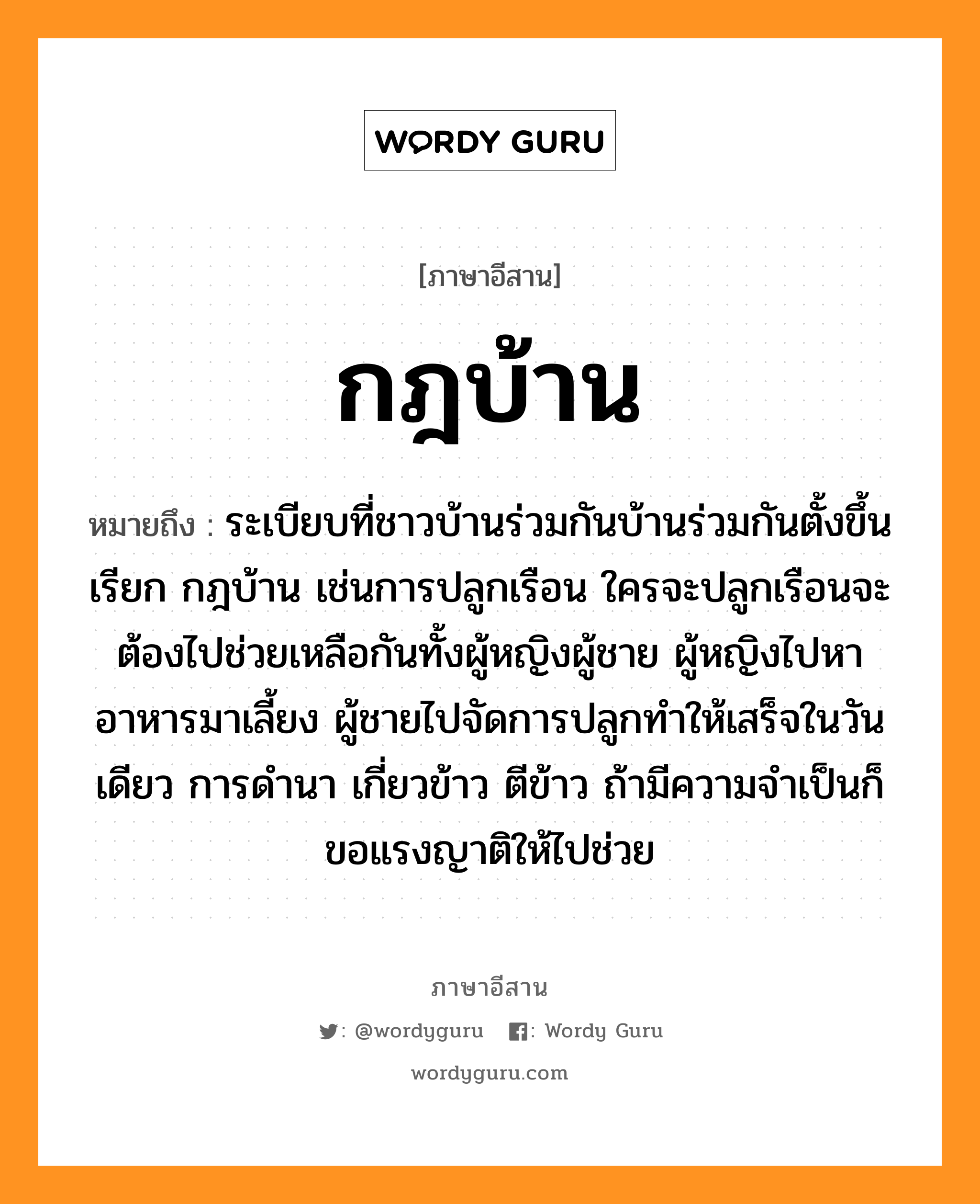 กฎบ้าน หมายถึงอะไร, ภาษาอีสาน กฎบ้าน หมายถึง ระเบียบที่ชาวบ้านร่วมกันบ้านร่วมกันตั้งขึ้น เรียก กฎบ้าน เช่นการปลูกเรือน ใครจะปลูกเรือนจะต้องไปช่วยเหลือกันทั้งผู้หญิงผู้ชาย ผู้หญิงไปหาอาหารมาเลี้ยง ผู้ชายไปจัดการปลูกทำให้เสร็จในวันเดียว การดำนา เกี่ยวข้าว ตีข้าว ถ้ามีความจำเป็นก็ขอแรงญาติให้ไปช่วย หมวด กด - บ้าน