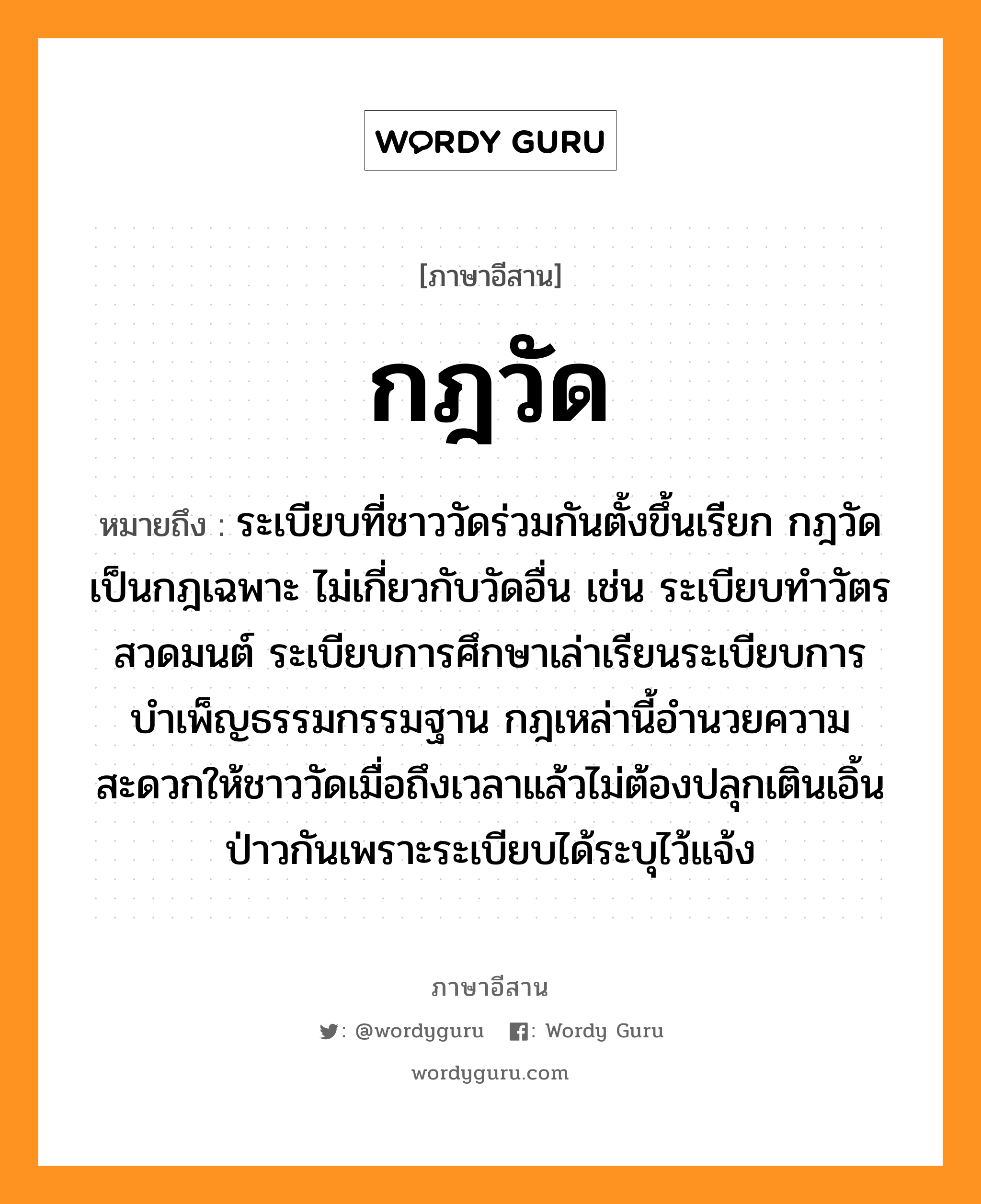 กฎวัด หมายถึงอะไร, ภาษาอีสาน กฎวัด หมายถึง ระเบียบที่ชาววัดร่วมกันตั้งขึ้นเรียก กฎวัด เป็นกฎเฉพาะ ไม่เกี่ยวกับวัดอื่น เช่น ระเบียบทำวัตรสวดมนต์ ระเบียบการศึกษาเล่าเรียนระเบียบการบำเพ็ญธรรมกรรมฐาน กฎเหล่านี้อำนวยความสะดวกให้ชาววัดเมื่อถึงเวลาแล้วไม่ต้องปลุกเตินเอิ้นป่าวกันเพราะระเบียบได้ระบุไว้แจ้ง หมวด กด - วัด