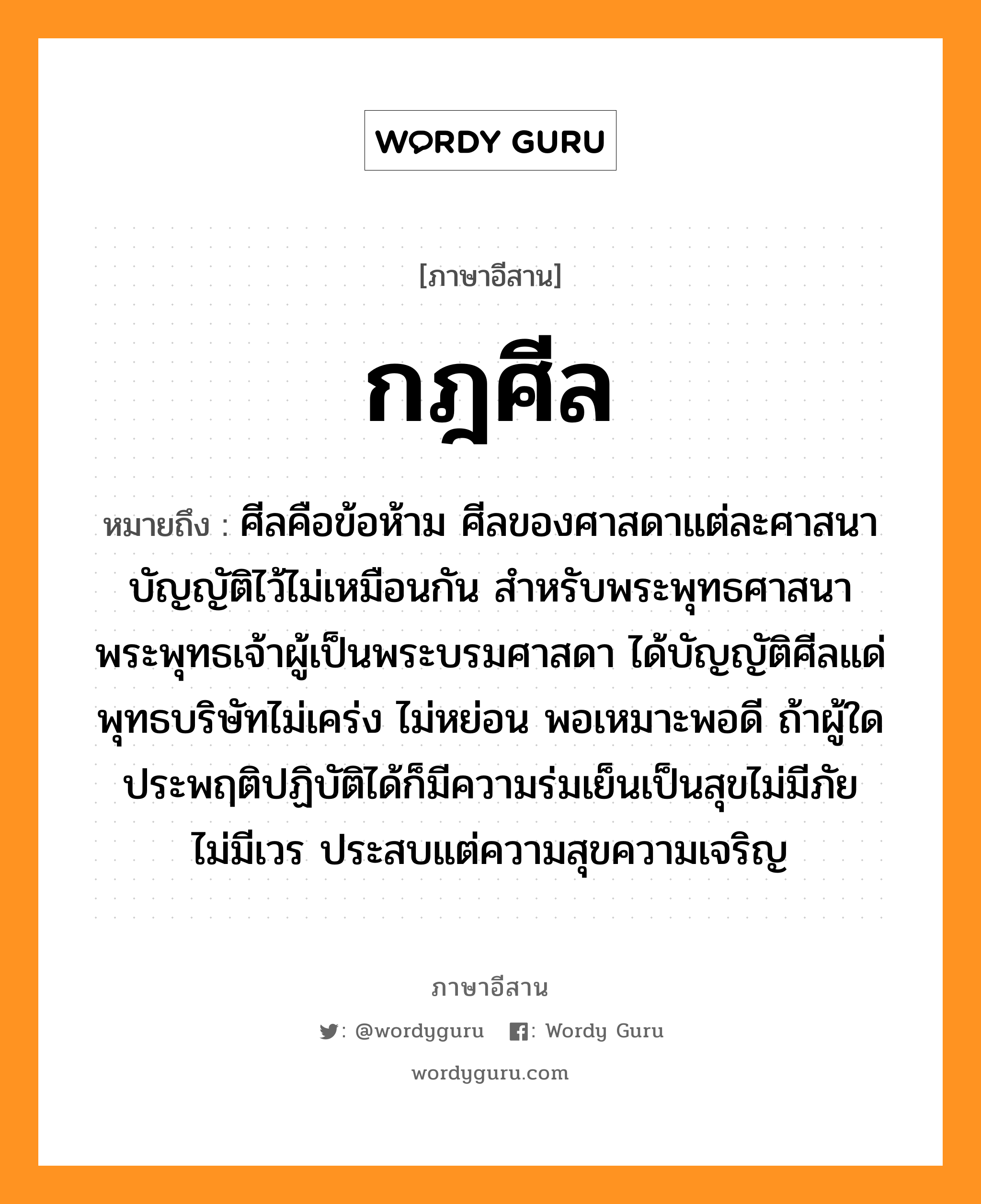 กฎศีล หมายถึงอะไร, ภาษาอีสาน กฎศีล หมายถึง ศีลคือข้อห้าม ศีลของศาสดาแต่ละศาสนาบัญญัติไว้ไม่เหมือนกัน สำหรับพระพุทธศาสนา พระพุทธเจ้าผู้เป็นพระบรมศาสดา ได้บัญญัติศีลแด่พุทธบริษัทไม่เคร่ง ไม่หย่อน พอเหมาะพอดี ถ้าผู้ใดประพฤติปฏิบัติได้ก็มีความร่มเย็นเป็นสุขไม่มีภัย ไม่มีเวร ประสบแต่ความสุขความเจริญ หมวด กด - สีน