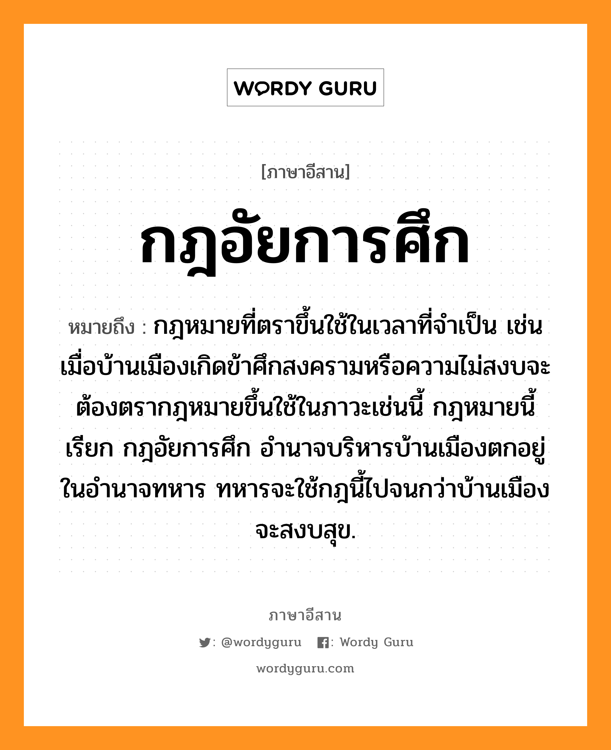 กฎอัยการศึก หมายถึงอะไร, ภาษาอีสาน กฎอัยการศึก หมายถึง กฎหมายที่ตราขึ้นใช้ในเวลาที่จำเป็น เช่นเมื่อบ้านเมืองเกิดข้าศึกสงครามหรือความไม่สงบจะต้องตรากฎหมายขึ้นใช้ในภาวะเช่นนี้ กฎหมายนี้เรียก กฎอัยการศึก อำนาจบริหารบ้านเมืองตกอยู่ในอำนาจทหาร ทหารจะใช้กฎนี้ไปจนกว่าบ้านเมืองจะสงบสุข. หมวด กด - ไอ - ยะ - กาน