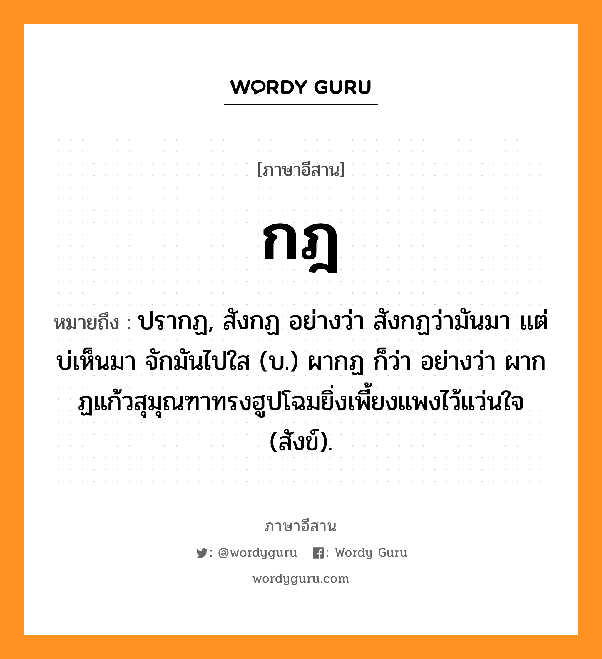 กฎ หมายถึงอะไร, ภาษาอีสาน กฎ หมายถึง ปรากฏ, สังกฏ อย่างว่า สังกฏว่ามันมา แต่บ่เห็นมา จักมันไปใส (บ.) ผากฏ ก็ว่า อย่างว่า ผากฏแก้วสุมุณฑาทรงฮูปโฉมยิ่งเพี้ยงแพงไว้แว่นใจ (สังข์). หมวด กด