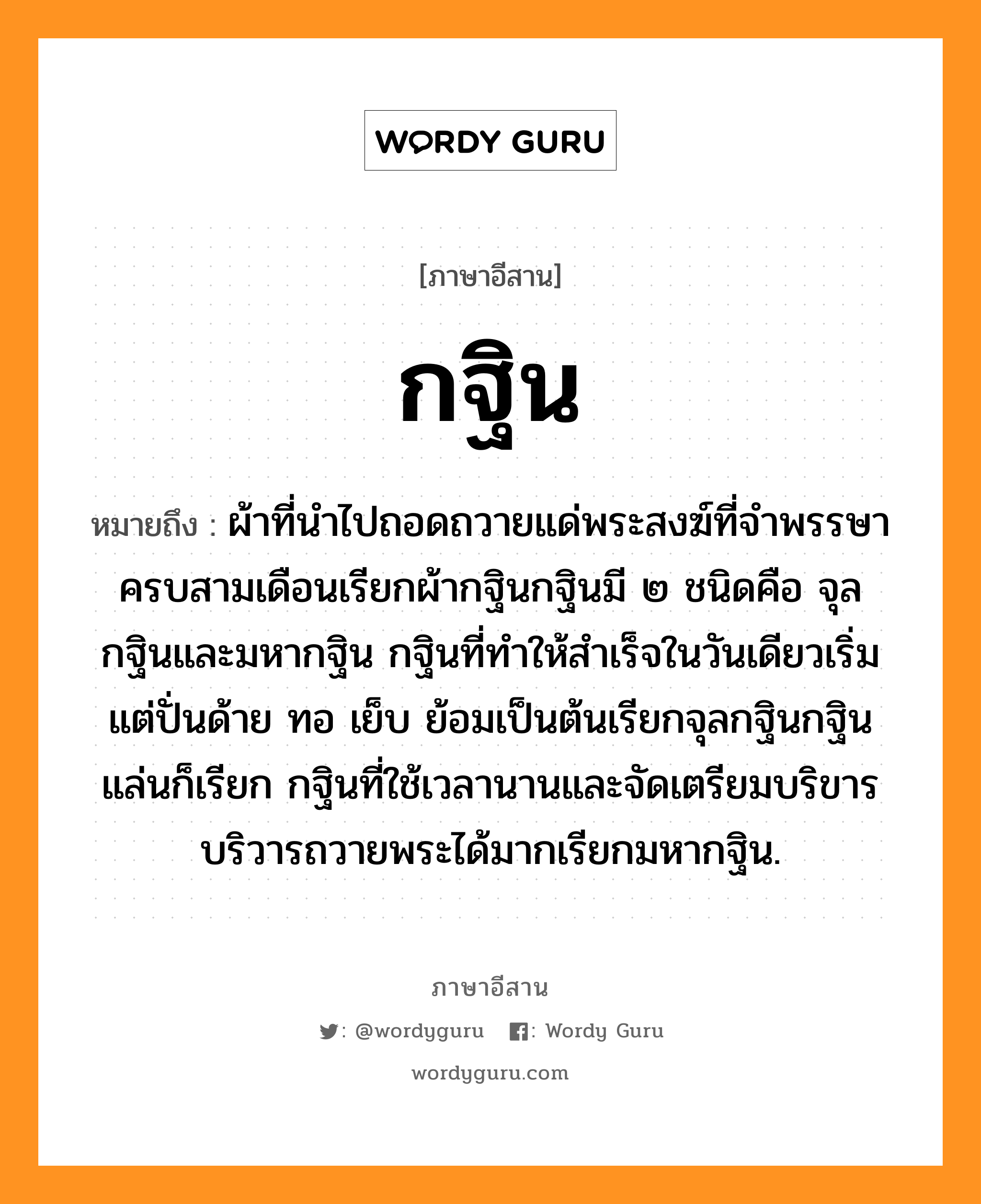 กฐิน หมายถึงอะไร, ภาษาอีสาน กฐิน หมายถึง ผ้าที่นำไปถอดถวายแด่พระสงฆ์ที่จำพรรษาครบสามเดือนเรียกผ้ากฐินกฐินมี ๒ ชนิดคือ จุลกฐินและมหากฐิน กฐินที่ทำให้สำเร็จในวันเดียวเริ่มแต่ปั่นด้าย ทอ เย็บ ย้อมเป็นต้นเรียกจุลกฐินกฐินแล่นก็เรียก กฐินที่ใช้เวลานานและจัดเตรียมบริขารบริวารถวายพระได้มากเรียกมหากฐิน. หมวด กะ - ถิน