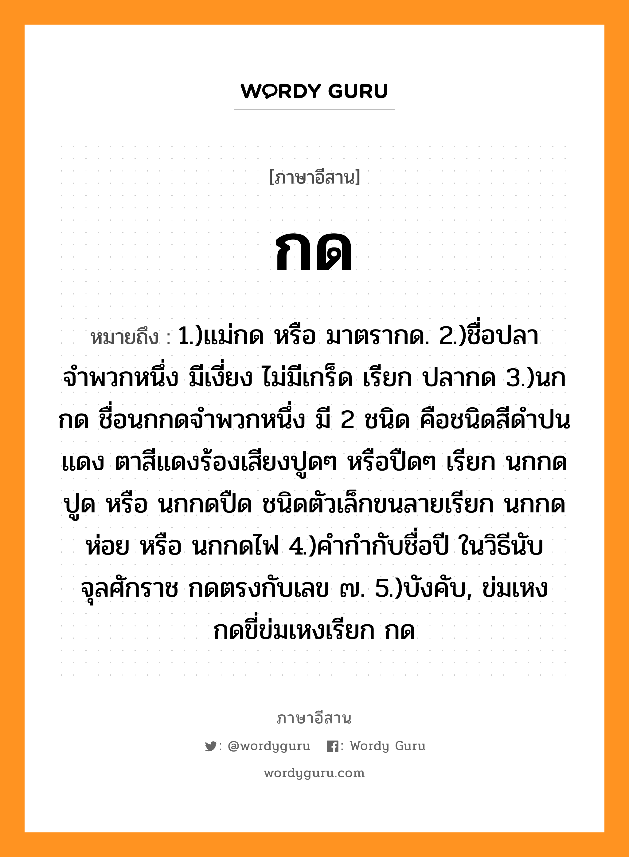 กด หมายถึงอะไร, ภาษาอีสาน กด หมายถึง 1.)แม่กด หรือ มาตรากด. 2.)ชื่อปลาจำพวกหนึ่ง มีเงี่ยง ไม่มีเกร็ด เรียก ปลากด 3.)นกกด ชื่อนกกดจำพวกหนึ่ง มี 2 ชนิด คือชนิดสีดำปนแดง ตาสีแดงร้องเสียงปูดๆ หรือปืดๆ เรียก นกกดปูด หรือ นกกดปืด ชนิดตัวเล็กขนลายเรียก นกกดห่อย หรือ นกกดไฟ 4.)คำกำกับชื่อปี ในวิธีนับจุลศักราช กดตรงกับเลข ๗. 5.)บังคับ, ข่มเหง กดขี่ข่มเหงเรียก กด หมวด กด