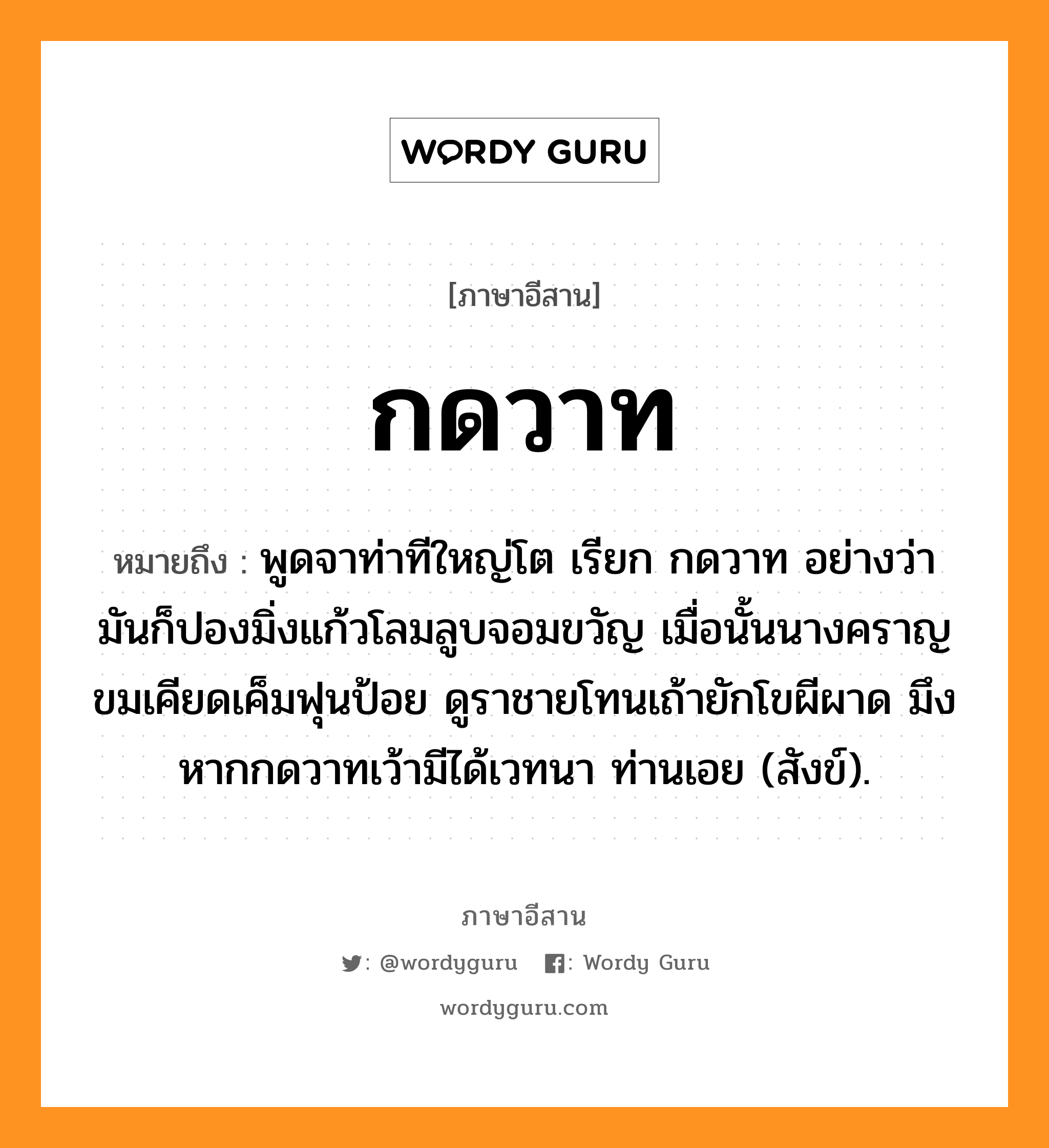 กดวาท หมายถึงอะไร, ภาษาอีสาน กดวาท หมายถึง พูดจาท่าทีใหญ่โต เรียก กดวาท อย่างว่า มันก็ปองมิ่งแก้วโลมลูบจอมขวัญ เมื่อนั้นนางคราญขมเคียดเค็มฟุนป้อย ดูราชายโทนเถ้ายักโขผีผาด มึงหากกดวาทเว้ามีได้เวทนา ท่านเอย (สังข์). หมวด กด - วาด