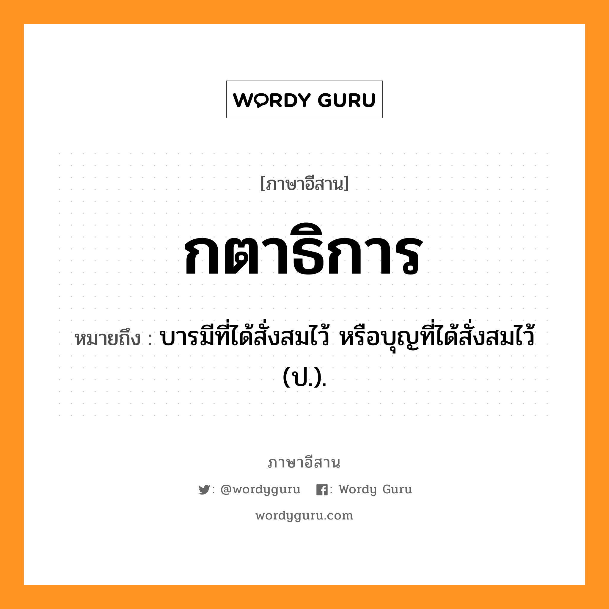 กตาธิการ หมายถึงอะไร, ภาษาอีสาน กตาธิการ หมายถึง บารมีที่ได้สั่งสมไว้ หรือบุญที่ได้สั่งสมไว้ (ป.). หมวด กะ - ตา - ทิ - กาน