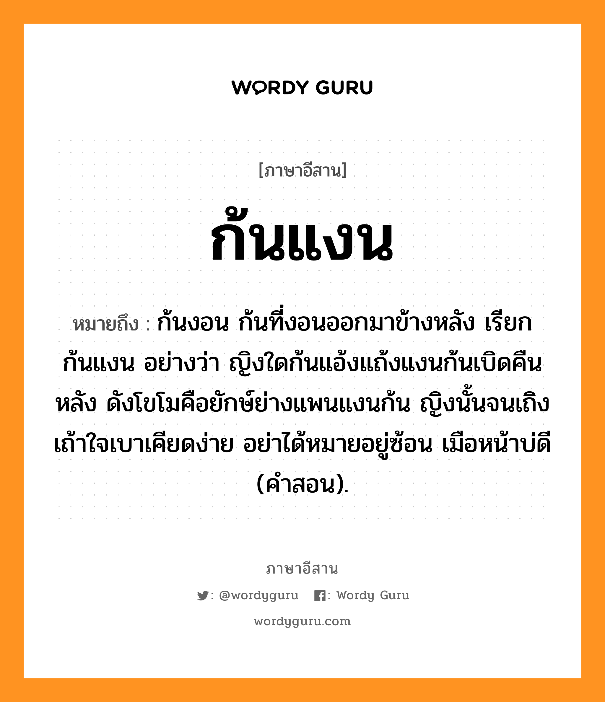 ก้นแงน หมายถึงอะไร, ภาษาอีสาน ก้นแงน หมายถึง ก้นงอน ก้นที่งอนออกมาข้างหลัง เรียก ก้นแงน อย่างว่า ญิงใดก้นแอ้งแถ้งแงนก้นเบิดคืนหลัง ดังโขโมคือยักษ์ย่างแพนแงนก้น ญิงนั้นจนเถิงเถ้าใจเบาเคียดง่าย อย่าได้หมายอยู่ซ้อน เมือหน้าบ่ดี (คำสอน). หมวด ก้น - แงน