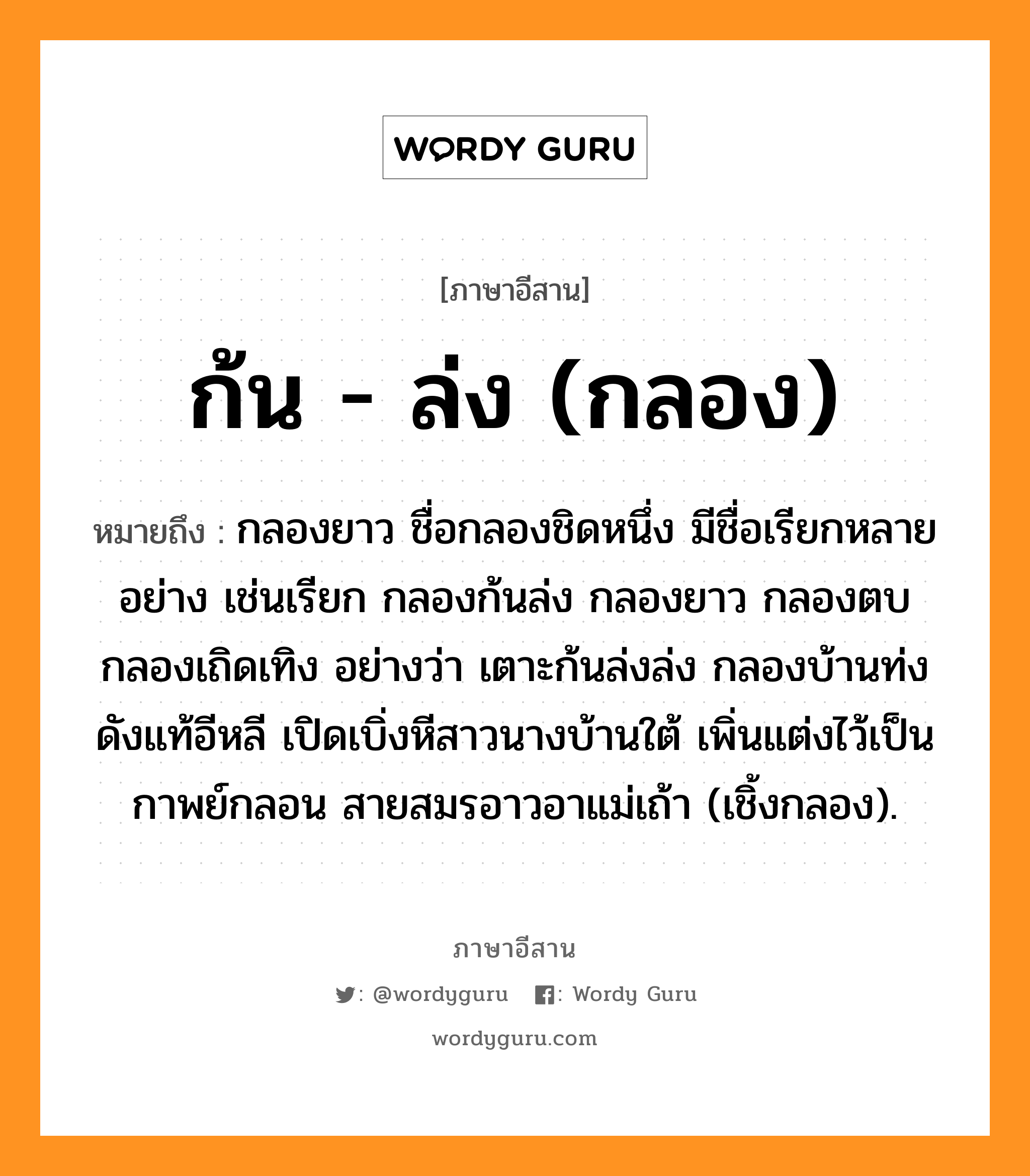 ก้น - ล่ง (กลอง) หมายถึงอะไร, ภาษาอีสาน ก้น - ล่ง (กลอง) หมายถึง กลองยาว ชื่อกลองชิดหนึ่ง มีชื่อเรียกหลายอย่าง เช่นเรียก กลองก้นล่ง กลองยาว กลองตบ กลองเถิดเทิง อย่างว่า เตาะก้นล่งล่ง กลองบ้านท่งดังแท้อีหลี เปิดเบิ่งหีสาวนางบ้านใต้ เพิ่นแต่งไว้เป็นกาพย์กลอน สายสมรอาวอาแม่เถ้า (เชิ้งกลอง). หมวด ก้น - ล่ง