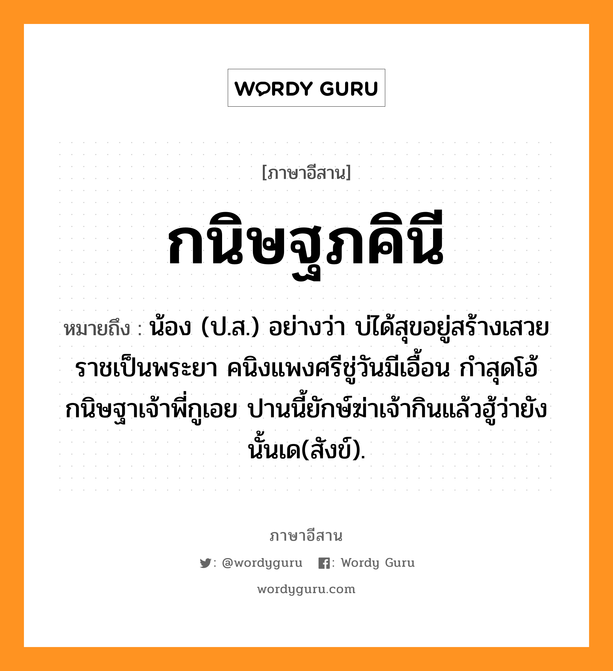 กนิษฐภคินี หมายถึงอะไร, ภาษาอีสาน กนิษฐภคินี หมายถึง น้อง (ป.ส.) อย่างว่า บ่ได้สุขอยู่สร้างเสวยราชเป็นพระยา คนิงแพงศรีชู่วันมีเอื้อน กำสุดโอ้กนิษฐาเจ้าพี่กูเอย ปานนี้ยักษ์ฆ่าเจ้ากินแล้วฮู้ว่ายัง นั้นเด(สังข์). หมวด กะ - นิด - ภะ - ภัค - คิ - นี