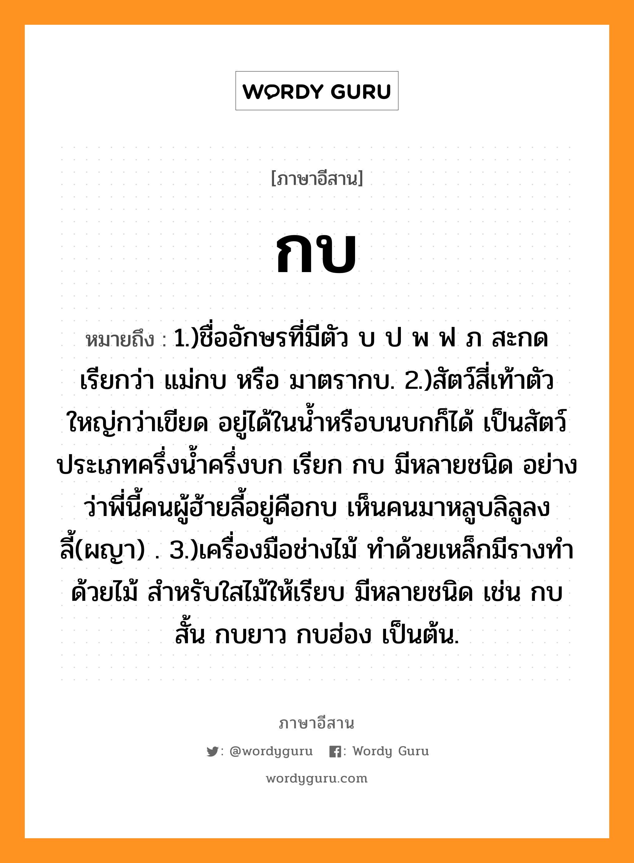 กบ หมายถึงอะไร, ภาษาอีสาน กบ หมายถึง 1.)ชื่ออักษรที่มีตัว บ ป พ ฟ ภ สะกด เรียกว่า แม่กบ หรือ มาตรากบ. 2.)สัตว์สี่เท้าตัวใหญ่กว่าเขียด อยู่ได้ในน้ำหรือบนบกก็ได้ เป็นสัตว์ประเภทครึ่งน้ำครึ่งบก เรียก กบ มีหลายชนิด อย่างว่าพี่นี้คนผู้ฮ้ายลี้อยู่คือกบ เห็นคนมาหลูบลิลูลงลี้(ผญา) . 3.)เครื่องมือช่างไม้ ทำด้วยเหล็กมีรางทำด้วยไม้ สำหรับใสไม้ให้เรียบ มีหลายชนิด เช่น กบสั้น กบยาว กบฮ่อง เป็นต้น. หมวด กบ