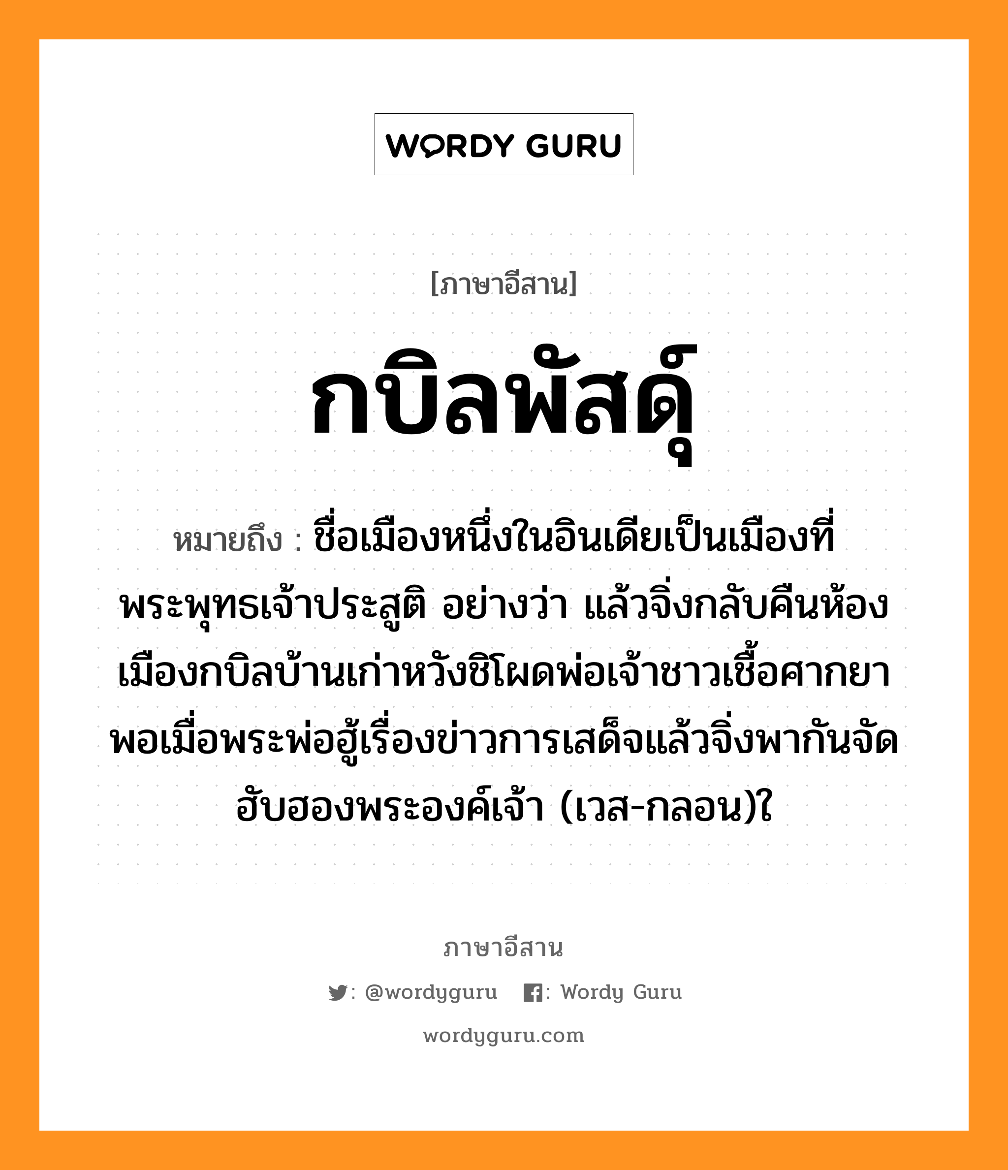 กบิลพัสดุ์ หมายถึงอะไร, ภาษาอีสาน กบิลพัสดุ์ หมายถึง ชื่อเมืองหนึ่งในอินเดียเป็นเมืองที่พระพุทธเจ้าประสูติ อย่างว่า แล้วจิ่งกลับคืนห้องเมืองกบิลบ้านเก่าหวังชิโผดพ่อเจ้าชาวเชื้อศากยา พอเมื่อพระพ่อฮู้เรื่องข่าวการเสด็จแล้วจิ่งพากันจัดฮับฮองพระองค์เจ้า (เวส-กลอน)ใ หมวด กะ - บิน - ละ - พัด