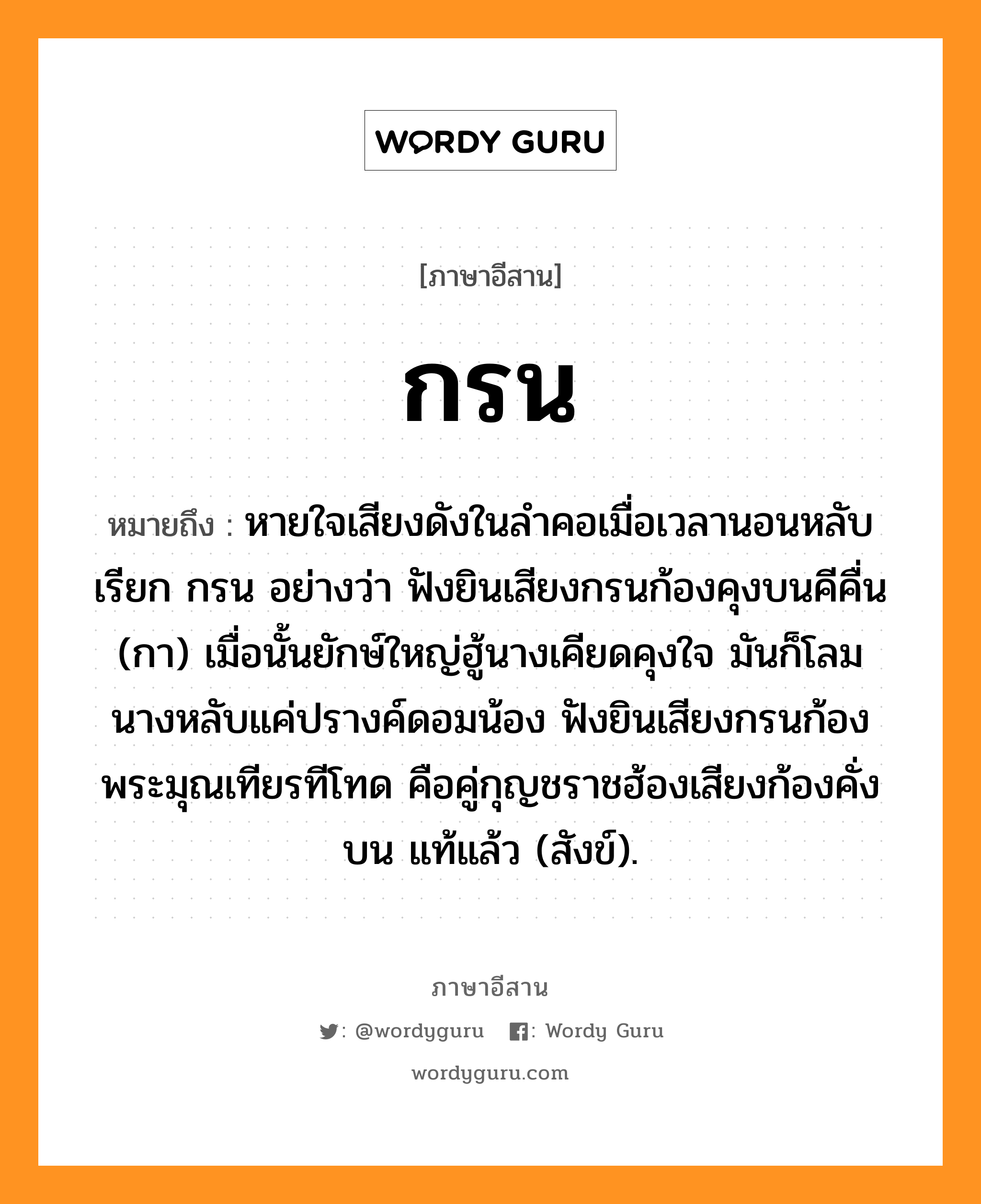 กรน หมายถึงอะไร, ภาษาอีสาน กรน หมายถึง หายใจเสียงดังในลำคอเมื่อเวลานอนหลับ เรียก กรน อย่างว่า ฟังยินเสียงกรนก้องคุงบนคีคื่น (กา) เมื่อนั้นยักษ์ใหญ่ฮู้นางเคียดคุงใจ มันก็โลมนางหลับแค่ปรางค์ดอมน้อง ฟังยินเสียงกรนก้องพระมุณเทียรทีโทด คือคู่กุญชราชฮ้องเสียงก้องคั่งบน แท้แล้ว (สังข์). หมวด กรน