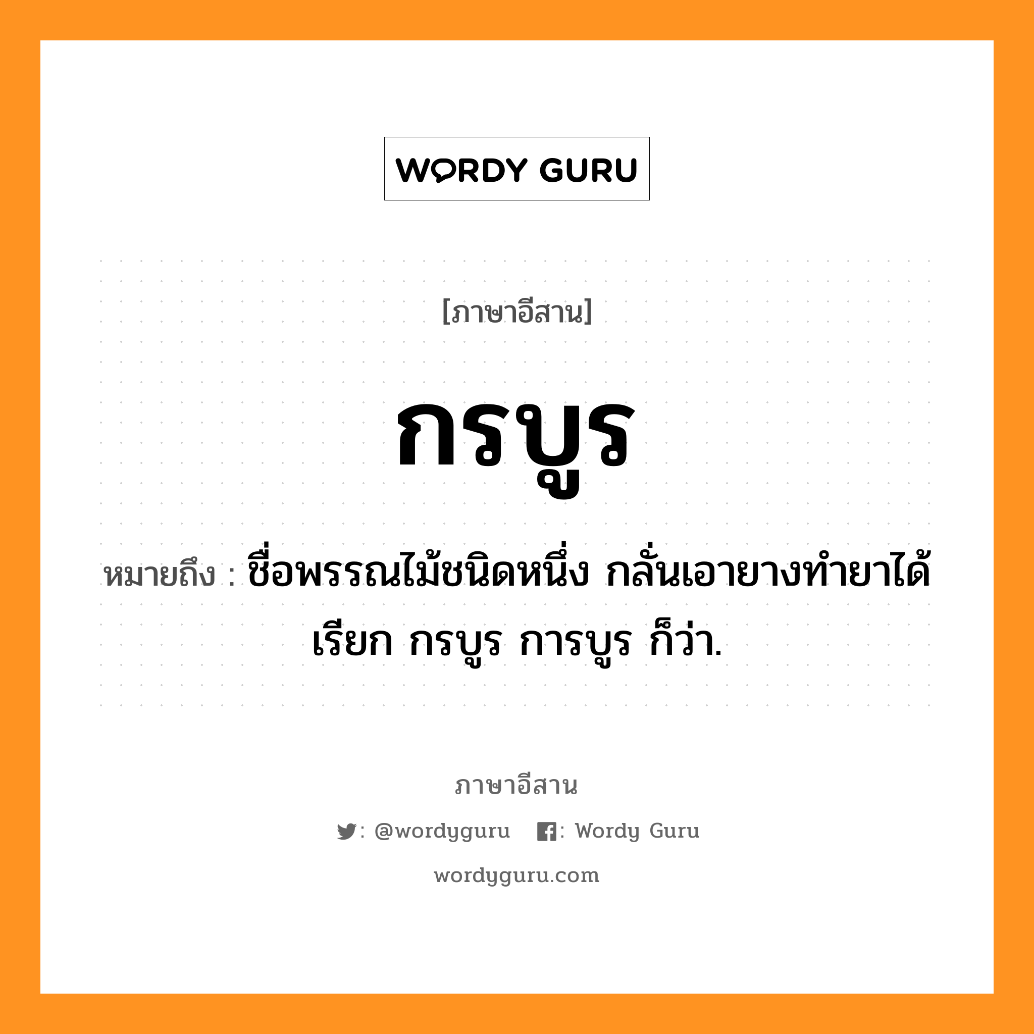 กรบูร หมายถึงอะไร, ภาษาอีสาน กรบูร หมายถึง ชื่อพรรณไม้ชนิดหนึ่ง กลั่นเอายางทำยาได้ เรียก กรบูร การบูร ก็ว่า. หมวด กอ - ระ - บูน