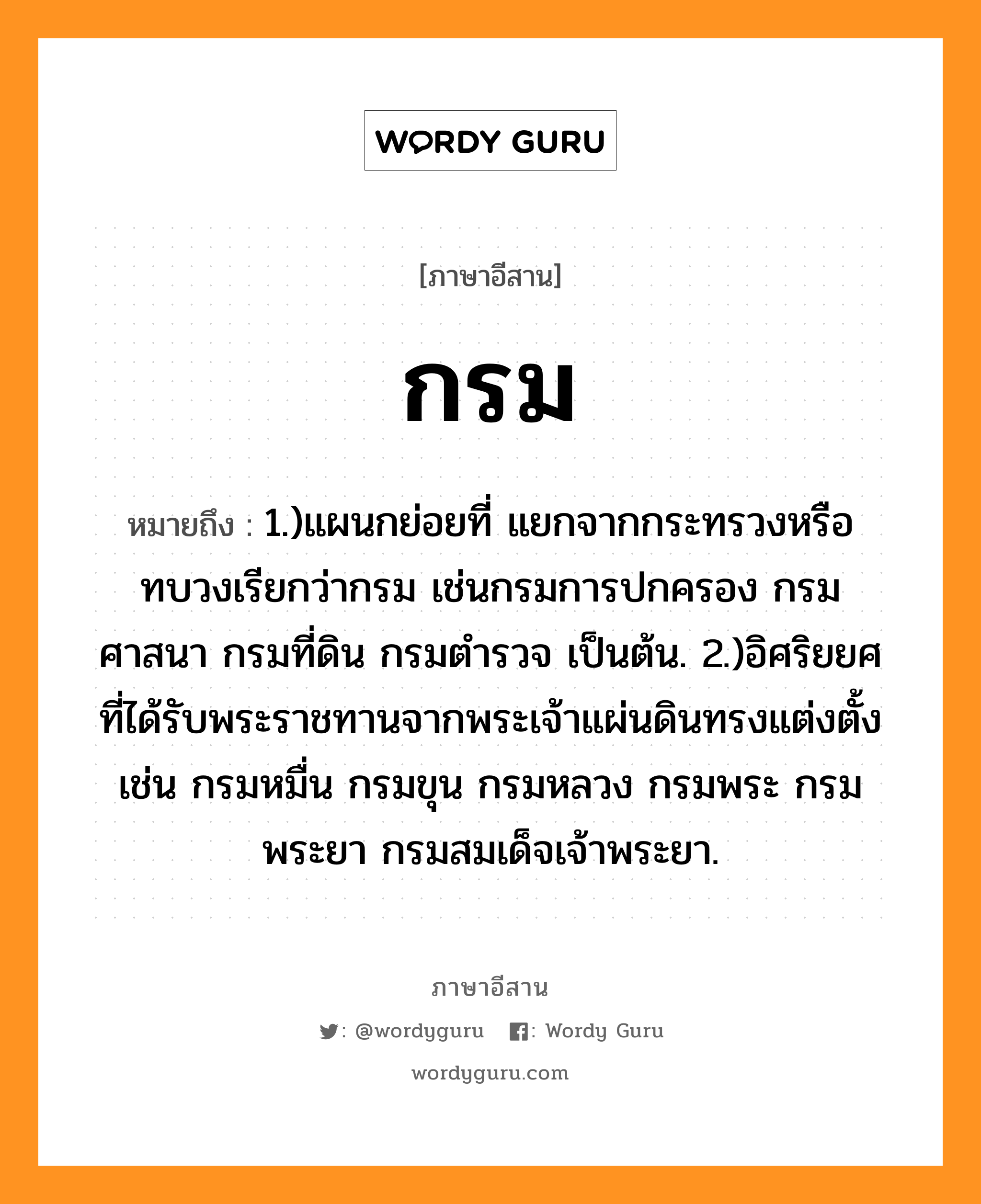 กรม หมายถึงอะไร, ภาษาอีสาน กรม หมายถึง 1.)แผนกย่อยที่ แยกจากกระทรวงหรือทบวงเรียกว่ากรม เช่นกรมการปกครอง กรมศาสนา กรมที่ดิน กรมตำรวจ เป็นต้น. 2.)อิศริยยศที่ได้รับพระราชทานจากพระเจ้าแผ่นดินทรงแต่งตั้ง เช่น กรมหมื่น กรมขุน กรมหลวง กรมพระ กรมพระยา กรมสมเด็จเจ้าพระยา. หมวด กรม