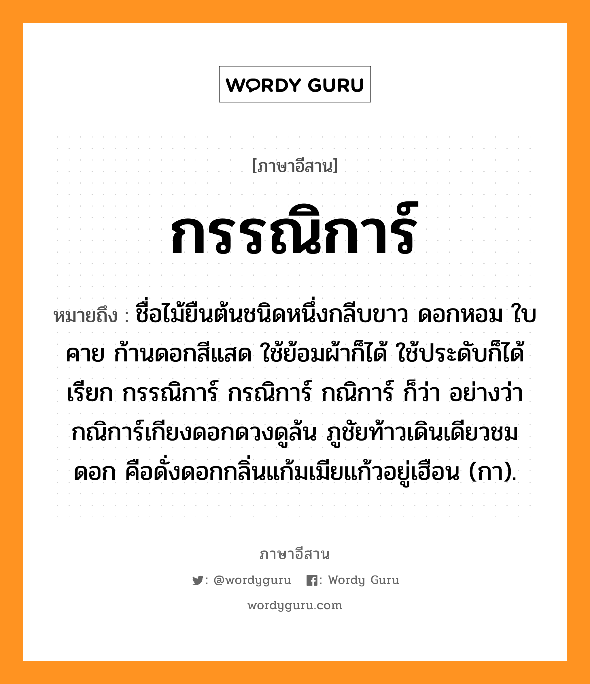 กรรณิการ์ หมายถึงอะไร, ภาษาอีสาน กรรณิการ์ หมายถึง ชื่อไม้ยืนต้นชนิดหนึ่งกลีบขาว ดอกหอม ใบคาย ก้านดอกสีแสด ใช้ย้อมผ้าก็ได้ ใช้ประดับก็ได้ เรียก กรรณิการ์ กรณิการ์ กณิการ์ ก็ว่า อย่างว่า กณิการ์เกียงดอกดวงดูล้น ภูชัยท้าวเดินเดียวชมดอก คือดั่งดอกกลิ่นแก้มเมียแก้วอยู่เฮือน (กา). หมวด กัน - นิ - กา