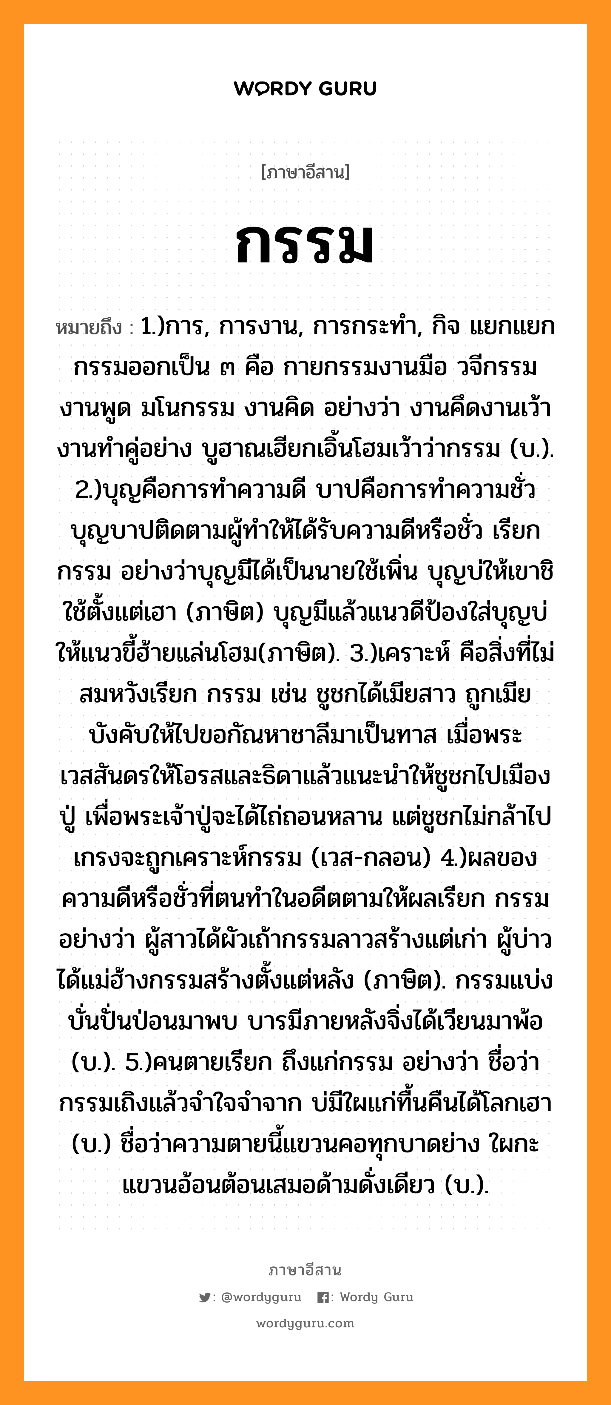 กรรม หมายถึงอะไร, ภาษาอีสาน กรรม หมายถึง 1.)การ, การงาน, การกระทำ, กิจ แยกแยกกรรมออกเป็น ๓ คือ กายกรรมงานมือ วจีกรรมงานพูด มโนกรรม งานคิด อย่างว่า งานคึดงานเว้างานทำคู่อย่าง บูฮาณเฮียกเอิ้นโฮมเว้าว่ากรรม (บ.). 2.)บุญคือการทำความดี บาปคือการทำความชั่ว บุญบาปติดตามผู้ทำให้ได้รับความดีหรือชั่ว เรียก กรรม อย่างว่าบุญมีได้เป็นนายใช้เพิ่น บุญบ่ให้เขาชิใช้ตั้งแต่เฮา (ภาษิต) บุญมีแล้วแนวดีป้องใส่บุญบ่ให้แนวขี้ฮ้ายแล่นโฮม(ภาษิต). 3.)เคราะห์ คือสิ่งที่ไม่สมหวังเรียก กรรม เช่น ชูชกได้เมียสาว ถูกเมียบังคับให้ไปขอกัณหาชาลีมาเป็นทาส เมื่อพระเวสสันดรให้โอรสและธิดาแล้วแนะนำให้ชูชกไปเมืองปู่ เพื่อพระเจ้าปู่จะได้ไถ่ถอนหลาน แต่ชูชกไม่กล้าไปเกรงจะถูกเคราะห์กรรม (เวส-กลอน) 4.)ผลของความดีหรือชั่วที่ตนทำในอดีตตามให้ผลเรียก กรรม อย่างว่า ผู้สาวได้ผัวเถ้ากรรมลาวสร้างแต่เก่า ผู้บ่าวได้แม่ฮ้างกรรมสร้างตั้งแต่หลัง (ภาษิต). กรรมแบ่งบั่นปั่นป่อนมาพบ บารมีภายหลังจิ่งได้เวียนมาพ้อ (บ.). 5.)คนตายเรียก ถึงแก่กรรม อย่างว่า ชื่อว่ากรรมเถิงแล้วจำใจจำจาก บ่มีใผแก่ทื้นคืนได้โลกเฮา (บ.) ชื่อว่าความตายนี้แขวนคอทุกบาดย่าง ใผกะแขวนอ้อนต้อนเสมอด้ามดั่งเดียว (บ.). หมวด กรรม