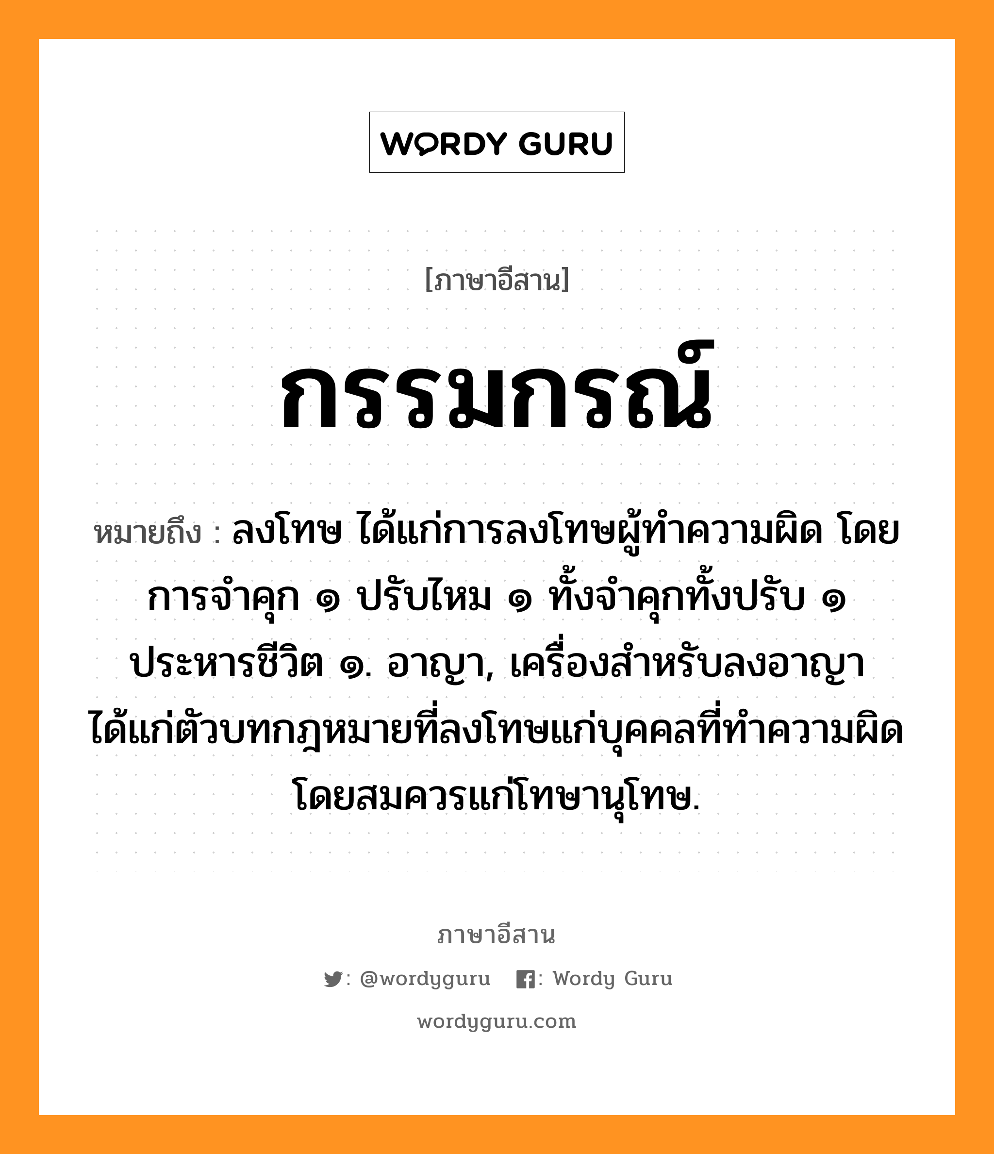 กรรมกรณ์ หมายถึงอะไร, ภาษาอีสาน กรรมกรณ์ หมายถึง ลงโทษ ได้แก่การลงโทษผู้ทำความผิด โดยการจำคุก ๑ ปรับไหม ๑ ทั้งจำคุกทั้งปรับ ๑ ประหารชีวิต ๑. อาญา, เครื่องสำหรับลงอาญา ได้แก่ตัวบทกฎหมายที่ลงโทษแก่บุคคลที่ทำความผิด โดยสมควรแก่โทษานุโทษ. หมวด กำ - มะ - กอน