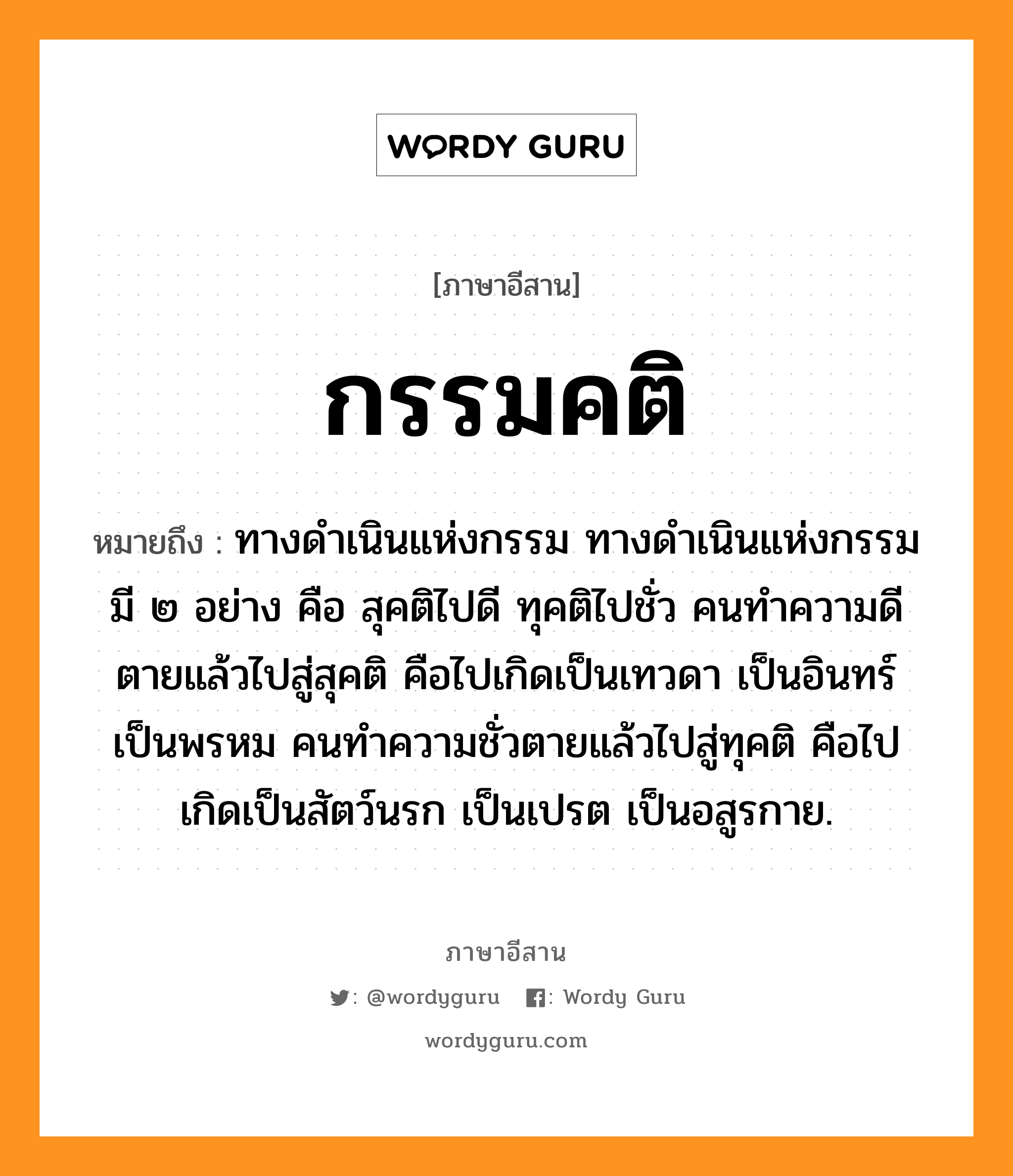 กรรมคติ หมายถึงอะไร, ภาษาอีสาน กรรมคติ หมายถึง ทางดำเนินแห่งกรรม ทางดำเนินแห่งกรรมมี ๒ อย่าง คือ สุคติไปดี ทุคติไปชั่ว คนทำความดีตายแล้วไปสู่สุคติ คือไปเกิดเป็นเทวดา เป็นอินทร์ เป็นพรหม คนทำความชั่วตายแล้วไปสู่ทุคติ คือไปเกิดเป็นสัตว์นรก เป็นเปรต เป็นอสูรกาย. หมวด กำ - มะ - คะ - ติ