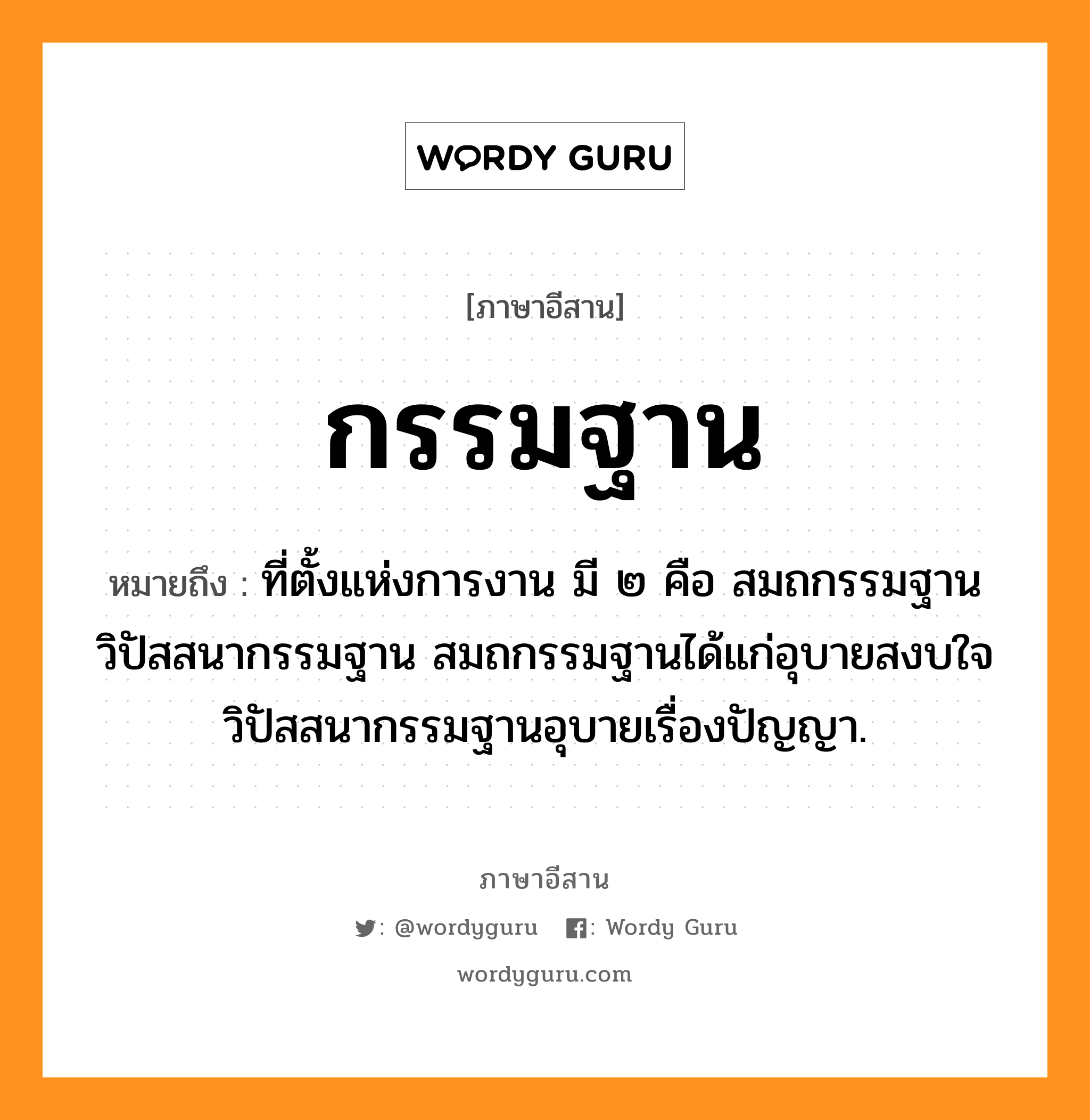 กรรมฐาน หมายถึงอะไร, ภาษาอีสาน กรรมฐาน หมายถึง ที่ตั้งแห่งการงาน มี ๒ คือ สมถกรรมฐาน วิปัสสนากรรมฐาน สมถกรรมฐานได้แก่อุบายสงบใจ วิปัสสนากรรมฐานอุบายเรื่องปัญญา. หมวด กำ - มะ - ถาน