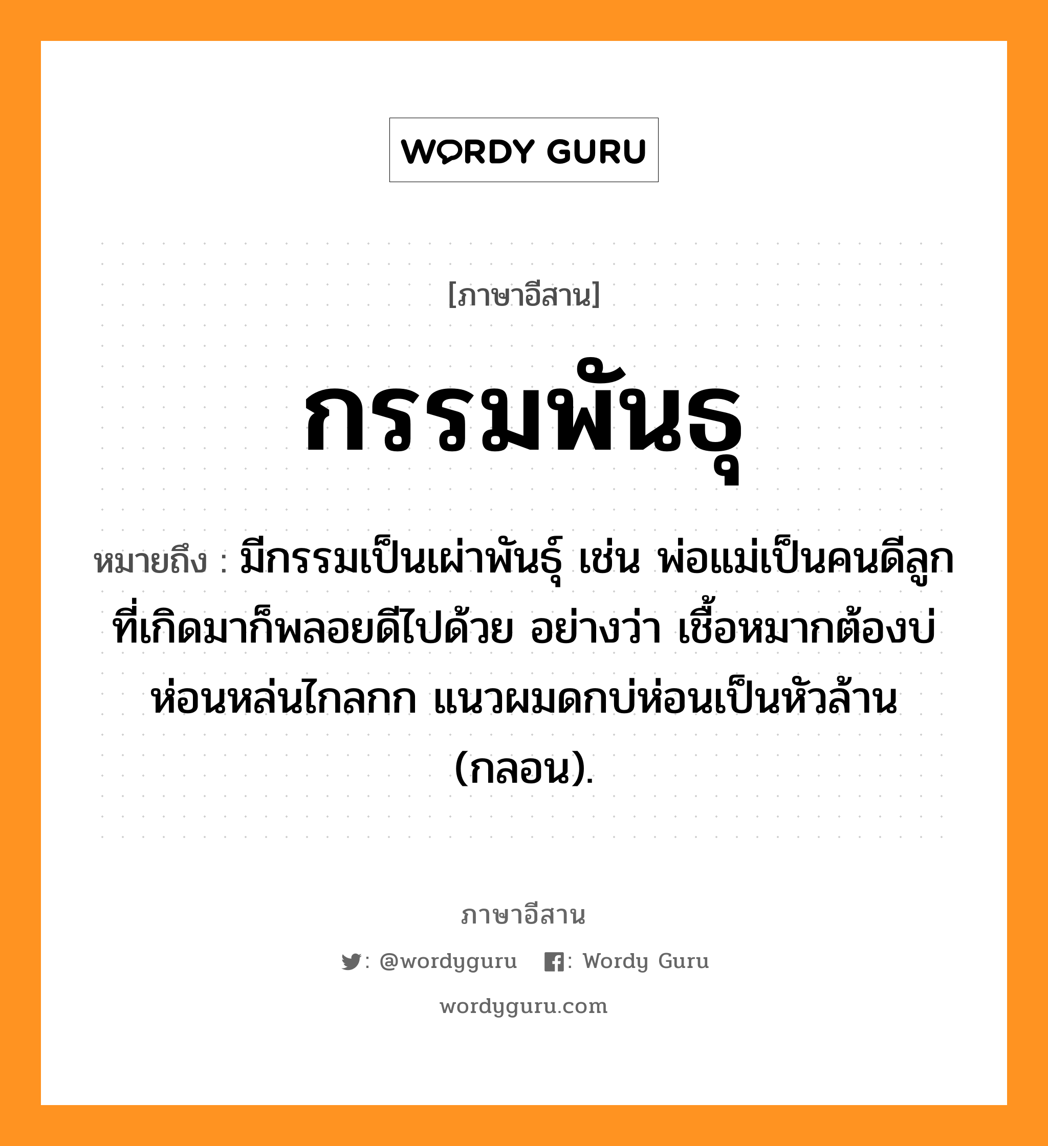 กรรมพันธุ หมายถึงอะไร, ภาษาอีสาน กรรมพันธุ หมายถึง มีกรรมเป็นเผ่าพันธุ์ เช่น พ่อแม่เป็นคนดีลูกที่เกิดมาก็พลอยดีไปด้วย อย่างว่า เชื้อหมากต้องบ่ห่อนหล่นไกลกก แนวผมดกบ่ห่อนเป็นหัวล้าน (กลอน). หมวด กำ - มะ - พัน