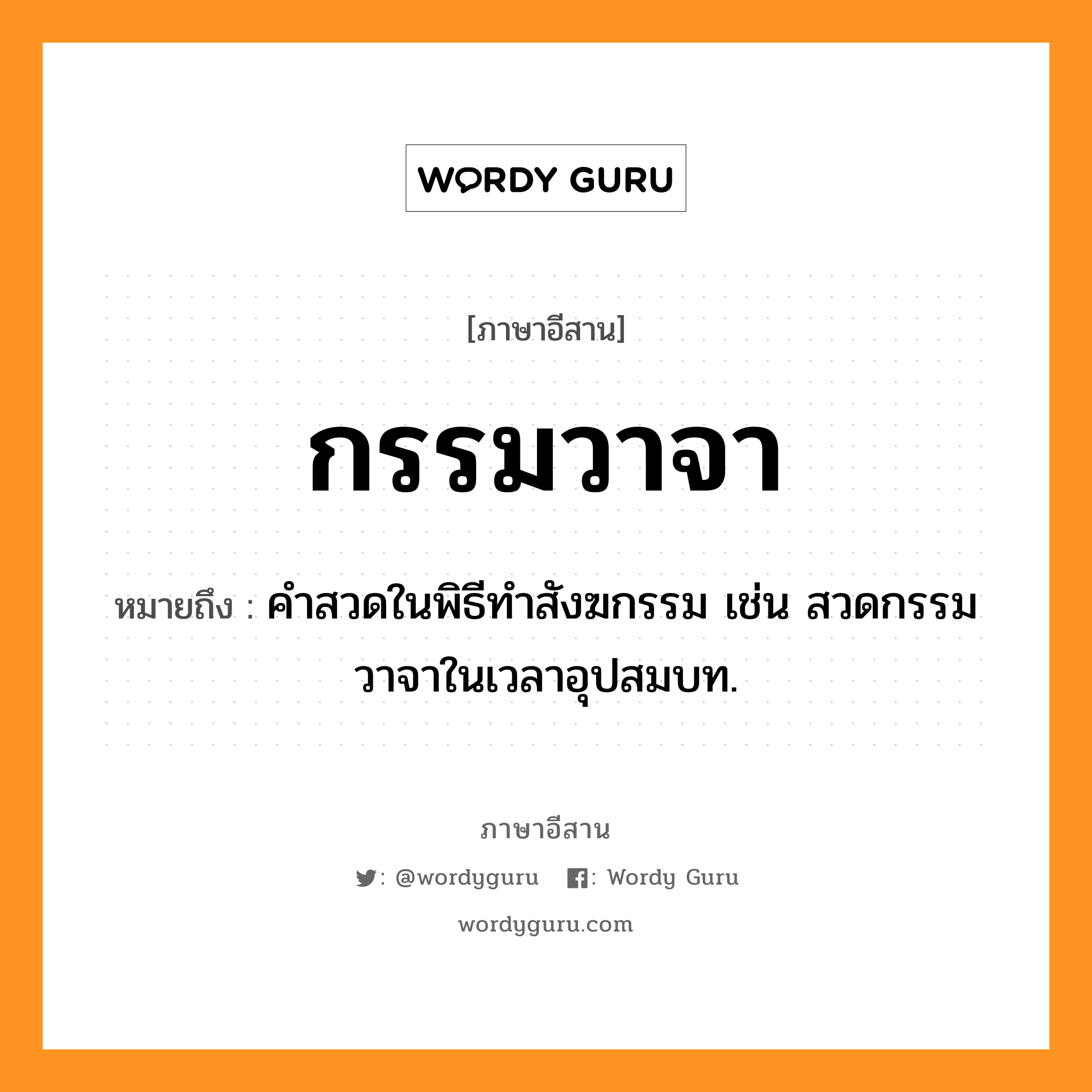 กรรมวาจา หมายถึงอะไร, ภาษาอีสาน กรรมวาจา หมายถึง คำสวดในพิธีทำสังฆกรรม เช่น สวดกรรมวาจาในเวลาอุปสมบท. หมวด กำ - มะ - วา - จา