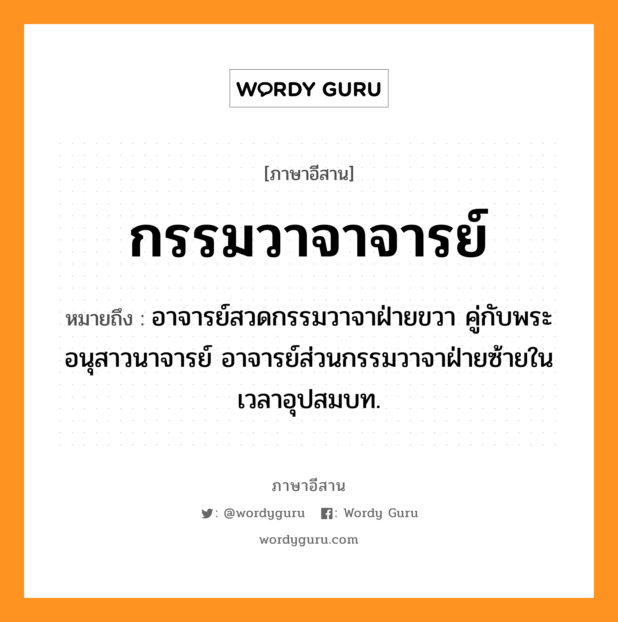 กรรมวาจาจารย์ หมายถึงอะไร, ภาษาอีสาน กรรมวาจาจารย์ หมายถึง อาจารย์สวดกรรมวาจาฝ่ายขวา คู่กับพระอนุสาวนาจารย์ อาจารย์ส่วนกรรมวาจาฝ่ายซ้ายในเวลาอุปสมบท. หมวด กำ - มะ - วา - จาน