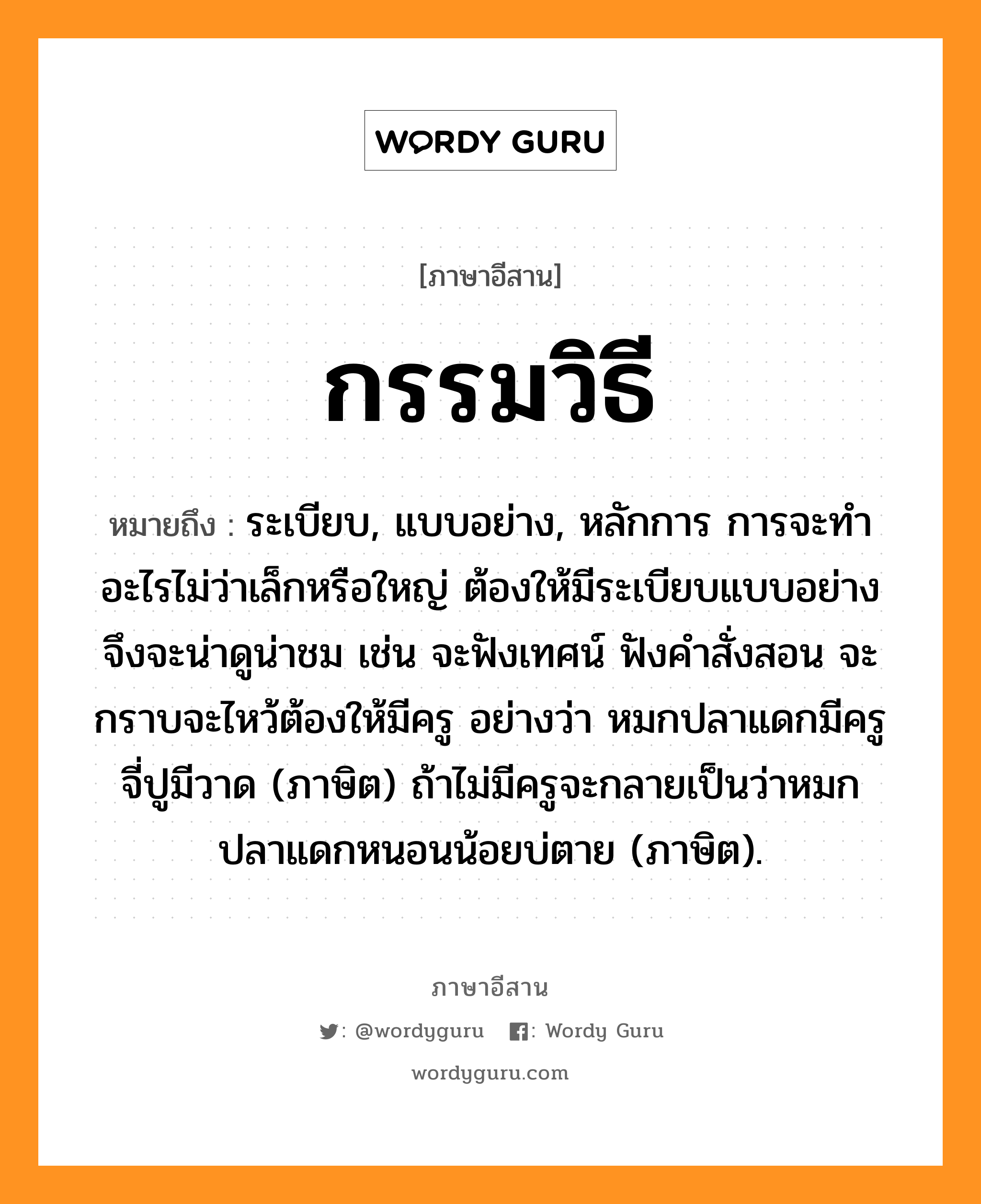 กรรมวิธี หมายถึงอะไร, ภาษาอีสาน กรรมวิธี หมายถึง ระเบียบ, แบบอย่าง, หลักการ การจะทำอะไรไม่ว่าเล็กหรือใหญ่ ต้องให้มีระเบียบแบบอย่าง จึงจะน่าดูน่าชม เช่น จะฟังเทศน์ ฟังคำสั่งสอน จะกราบจะไหว้ต้องให้มีครู อย่างว่า หมกปลาแดกมีครู จี่ปูมีวาด (ภาษิต) ถ้าไม่มีครูจะกลายเป็นว่าหมกปลาแดกหนอนน้อยบ่ตาย (ภาษิต). หมวด กำ - มะ - วิ - ที