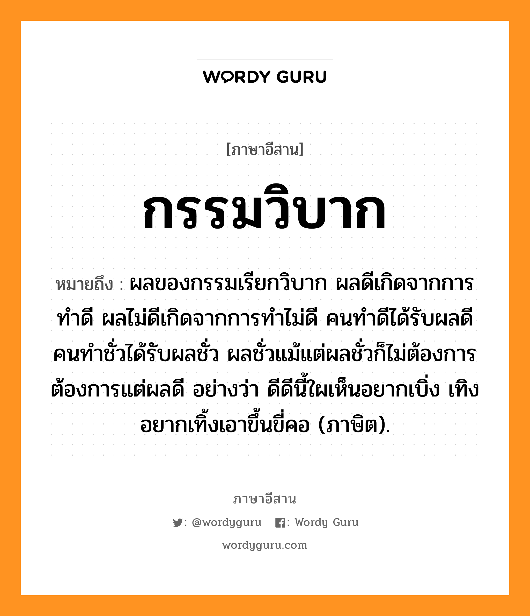 กรรมวิบาก หมายถึงอะไร, ภาษาอีสาน กรรมวิบาก หมายถึง ผลของกรรมเรียกวิบาก ผลดีเกิดจากการทำดี ผลไม่ดีเกิดจากการทำไม่ดี คนทำดีได้รับผลดี คนทำชั่วได้รับผลชั่ว ผลชั่วแม้แต่ผลชั่วก็ไม่ต้องการ ต้องการแต่ผลดี อย่างว่า ดีดีนี้ใผเห็นอยากเบิ่ง เทิงอยากเทิ้งเอาขึ้นขี่คอ (ภาษิต). หมวด กำ - มะ - วิ - บาก