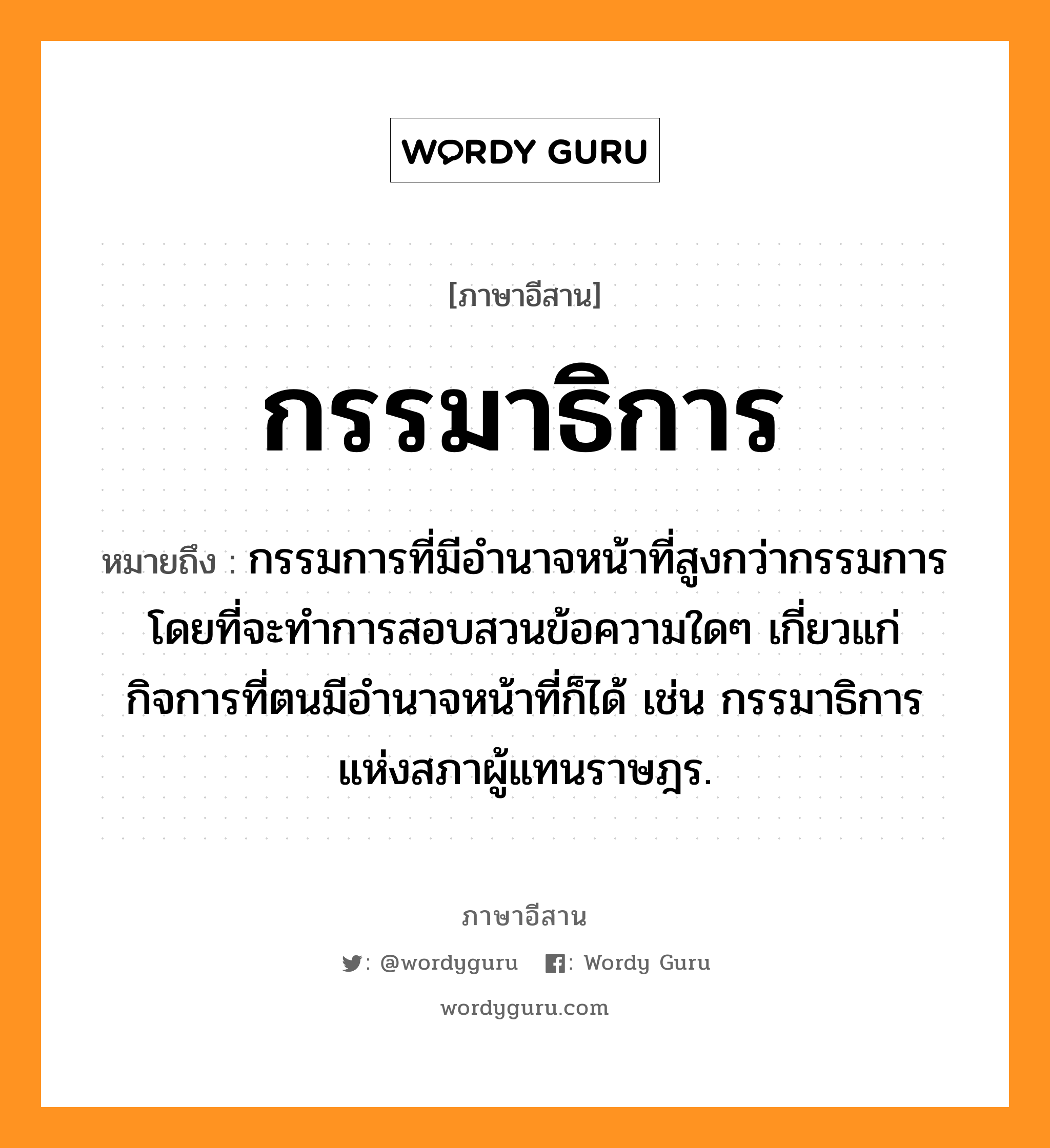 กรรมาธิการ หมายถึงอะไร, ภาษาอีสาน กรรมาธิการ หมายถึง กรรมการที่มีอำนาจหน้าที่สูงกว่ากรรมการ โดยที่จะทำการสอบสวนข้อความใดๆ เกี่ยวแก่กิจการที่ตนมีอำนาจหน้าที่ก็ได้ เช่น กรรมาธิการแห่งสภาผู้แทนราษฎร. หมวด กำ - มา - ทิ - กาน