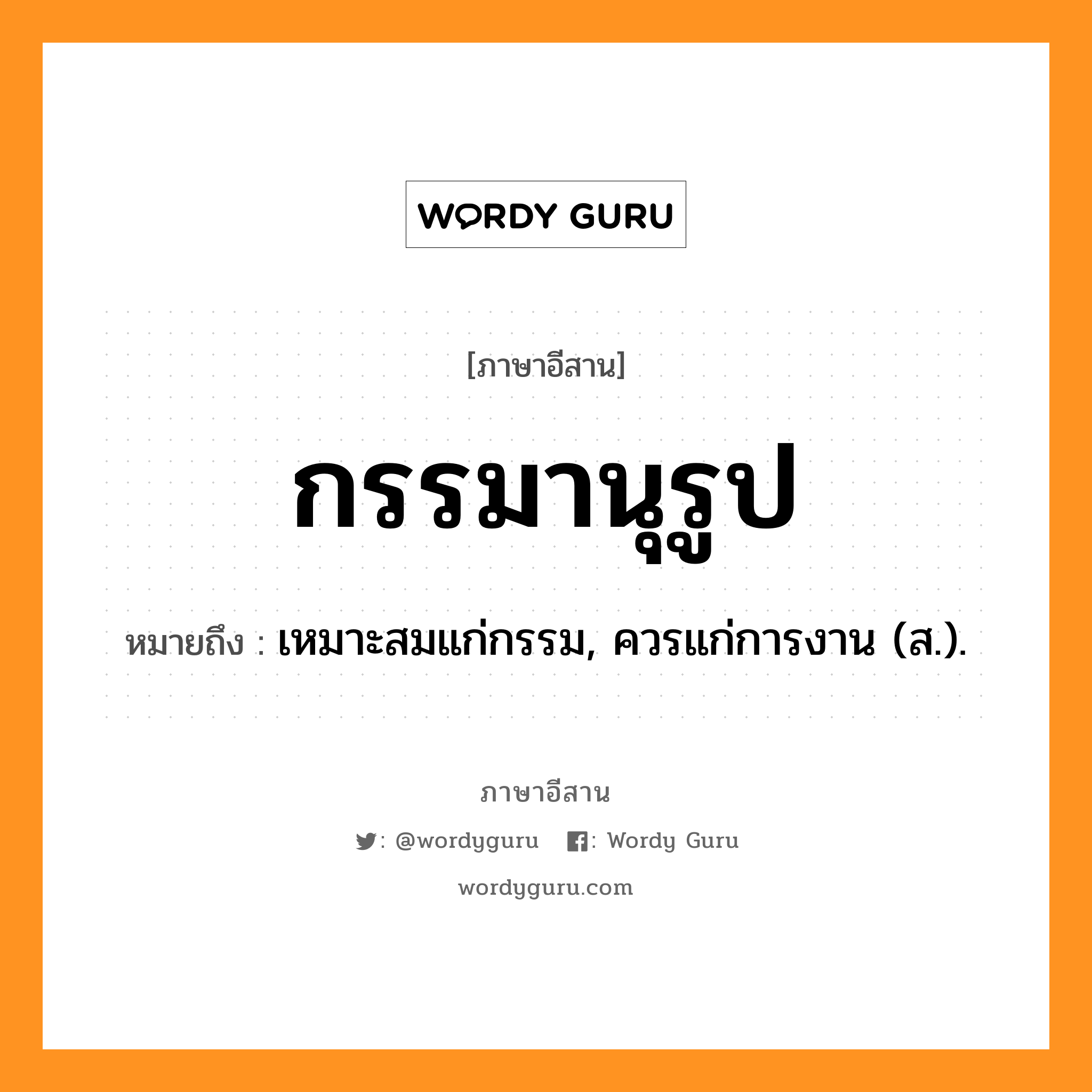 กรรมานุรูป หมายถึงอะไร, ภาษาอีสาน กรรมานุรูป หมายถึง เหมาะสมแก่กรรม, ควรแก่การงาน (ส.). หมวด กำ - มา - นุ - รูป