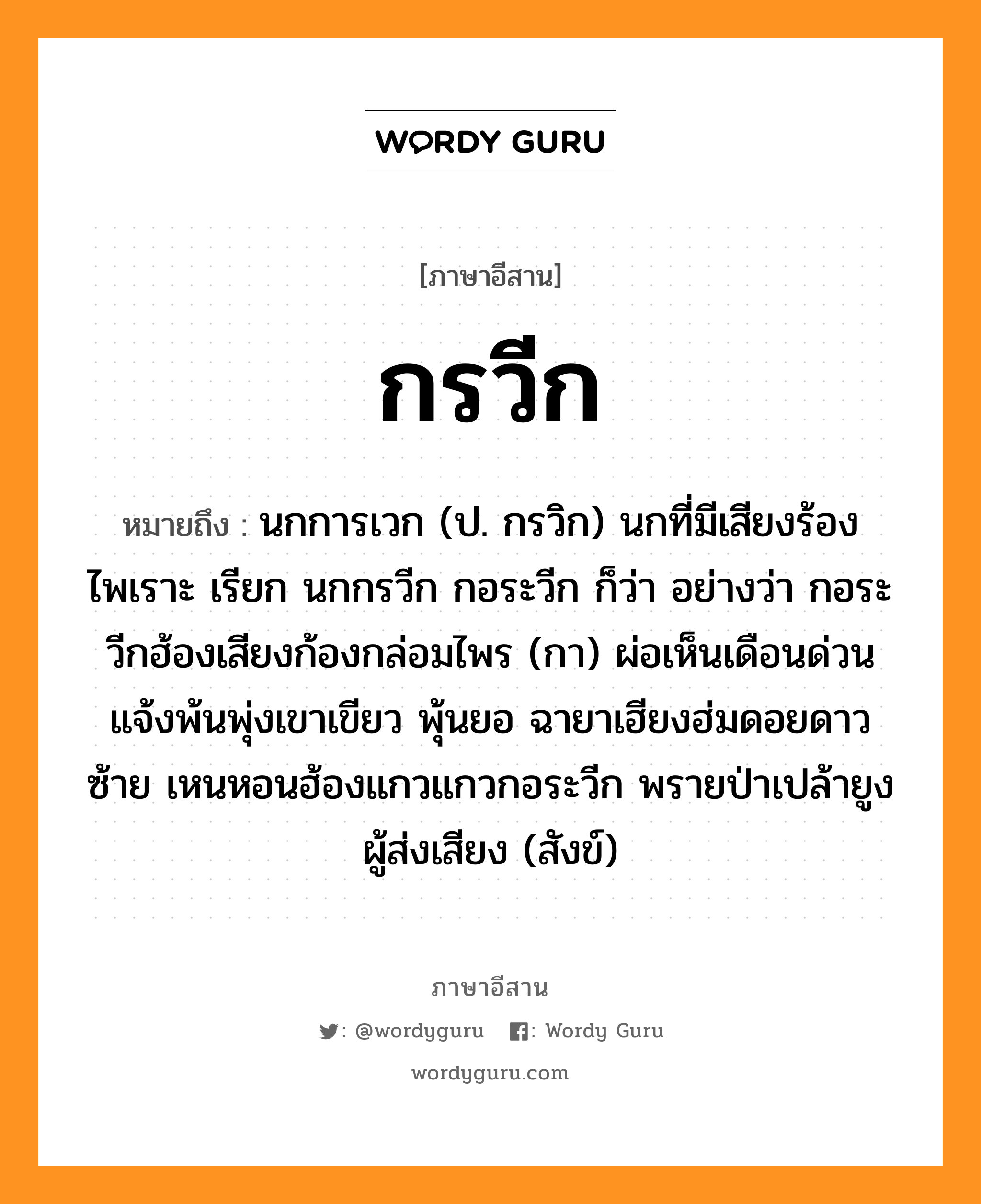 กรวีก หมายถึงอะไร, ภาษาอีสาน กรวีก หมายถึง นกการเวก (ป. กรวิก) นกที่มีเสียงร้องไพเราะ เรียก นกกรวีก กอระวีก ก็ว่า อย่างว่า กอระวีกฮ้องเสียงก้องกล่อมไพร (กา) ผ่อเห็นเดือนด่วนแจ้งพ้นพุ่งเขาเขียว พุ้นยอ ฉายาเฮียงฮ่มดอยดาวซ้าย เหนหอนฮ้องแกวแกวกอระวีก พรายป่าเปล้ายูงผู้ส่งเสียง (สังข์) หมวด กอ - ระ - วีก