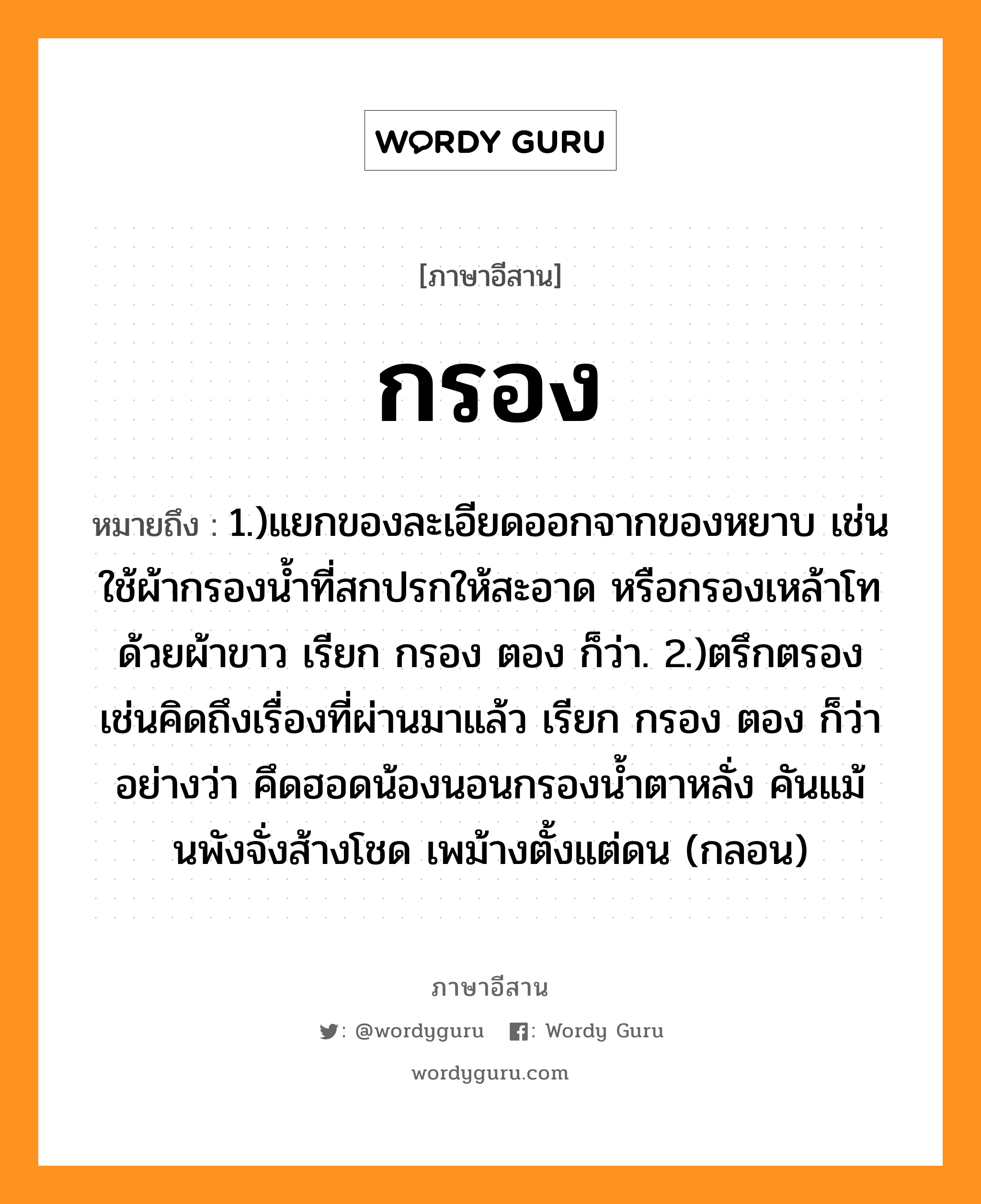 กรอง หมายถึงอะไร, ภาษาอีสาน กรอง หมายถึง 1.)แยกของละเอียดออกจากของหยาบ เช่น ใช้ผ้ากรองน้ำที่สกปรกให้สะอาด หรือกรองเหล้าโทด้วยผ้าขาว เรียก กรอง ตอง ก็ว่า. 2.)ตรึกตรอง เช่นคิดถึงเรื่องที่ผ่านมาแล้ว เรียก กรอง ตอง ก็ว่า อย่างว่า คึดฮอดน้องนอนกรองน้ำตาหลั่ง คันแม้นพังจั่งส้างโชด เพม้างตั้งแต่ดน (กลอน) หมวด กรอง