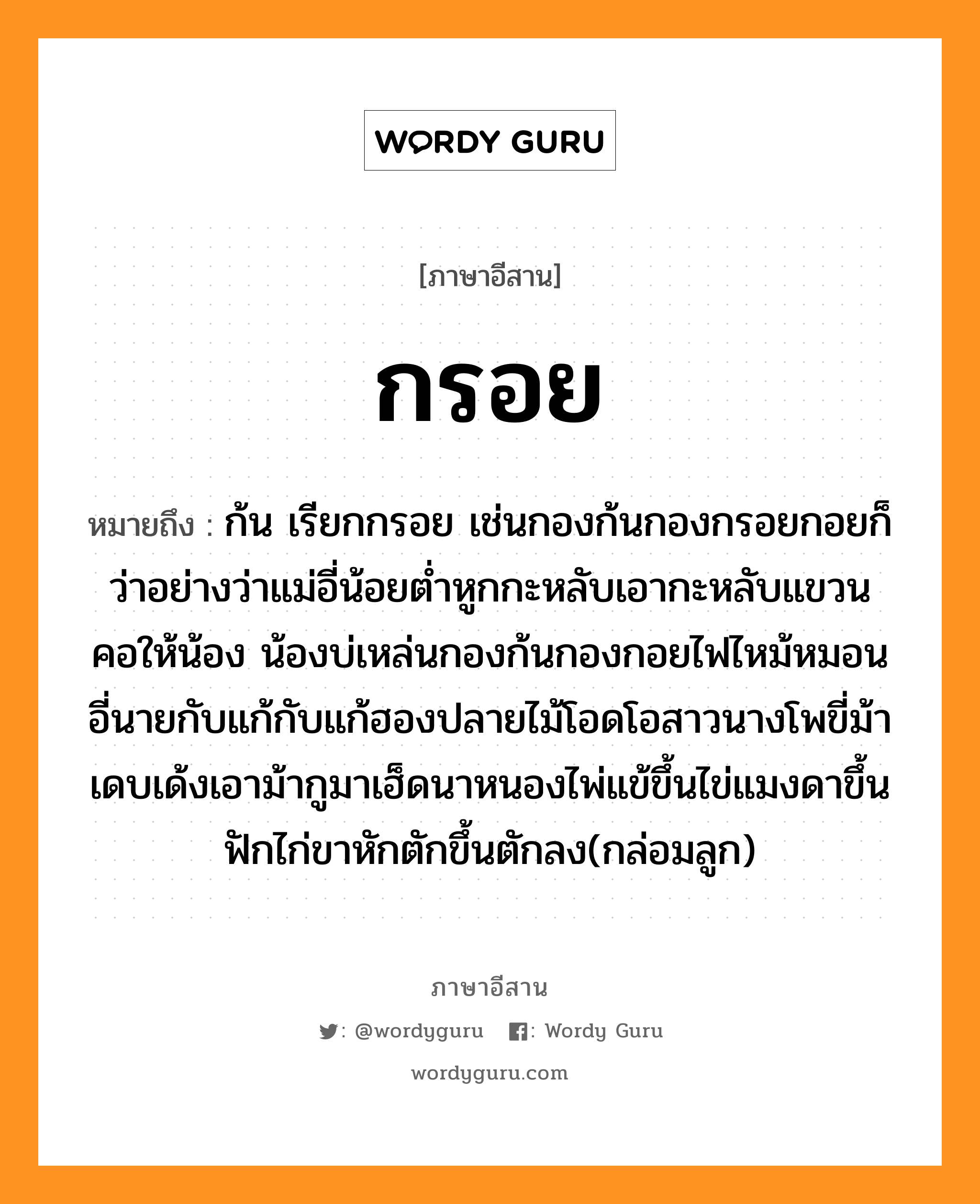 กรอย หมายถึงอะไร, ภาษาอีสาน กรอย หมายถึง ก้น เรียกกรอย เช่นกองก้นกองกรอยกอยก็ว่าอย่างว่าแม่อี่น้อยต่ำหูกกะหลับเอากะหลับแขวนคอให้น้อง น้องบ่เหล่นกองก้นกองกอยไฟไหม้หมอนอี่นายกับแก้กับแก้ฮองปลายไม้โอดโอสาวนางโพขี่ม้าเดบเด้งเอาม้ากูมาเฮ็ดนาหนองไพ่แข้ขึ้นไข่แมงดาขึ้นฟักไก่ขาหักตักขึ้นตักลง(กล่อมลูก) หมวด กรอย