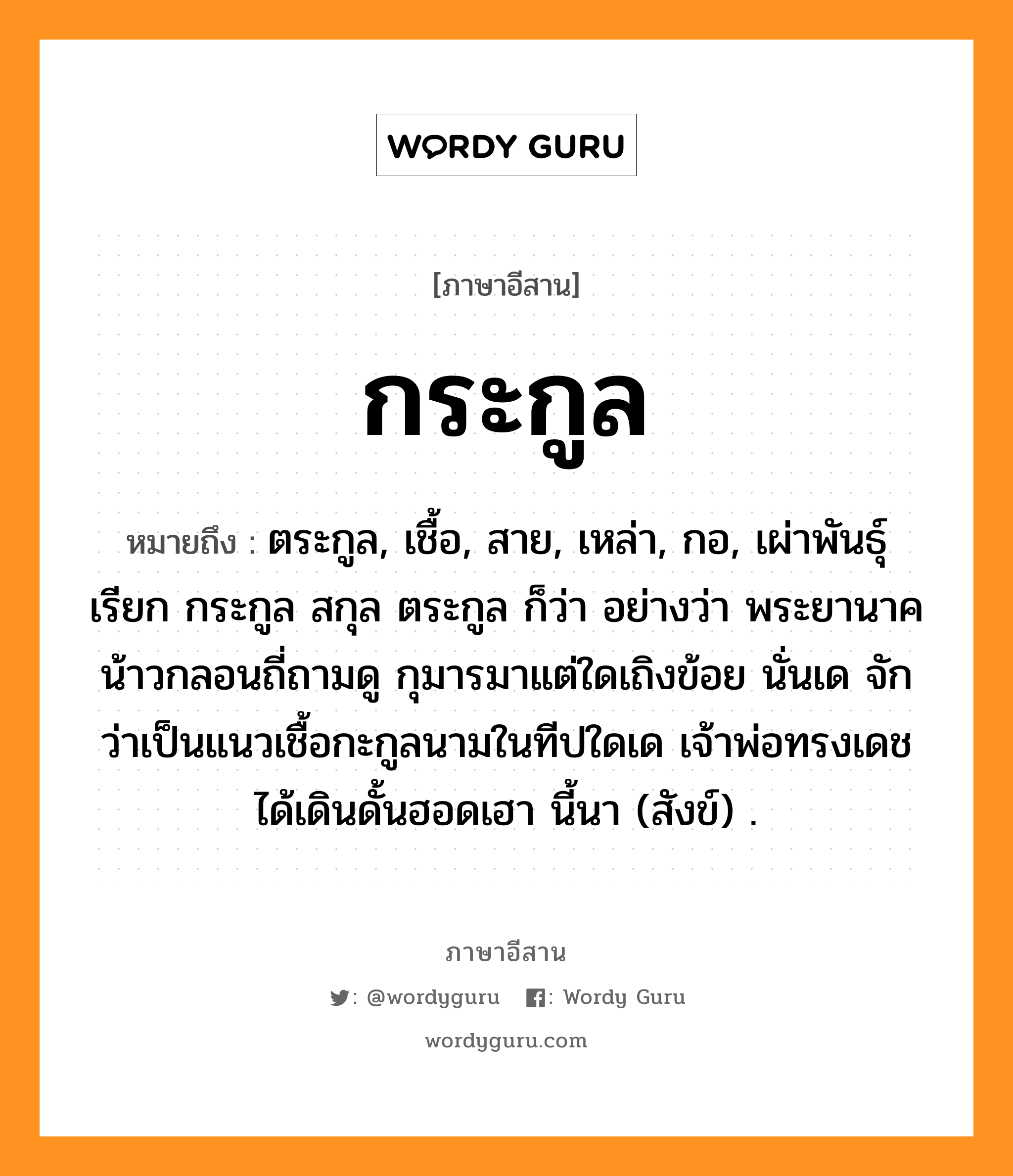 กระกูล หมายถึงอะไร, ภาษาอีสาน กระกูล หมายถึง ตระกูล, เชื้อ, สาย, เหล่า, กอ, เผ่าพันธุ์เรียก กระกูล สกุล ตระกูล ก็ว่า อย่างว่า พระยานาคน้าวกลอนถี่ถามดู กุมารมาแต่ใดเถิงข้อย นั่นเด จักว่าเป็นแนวเชื้อกะกูลนามในทีปใดเด เจ้าพ่อทรงเดชได้เดินดั้นฮอดเฮา นี้นา (สังข์) . หมวด กระ - กูน