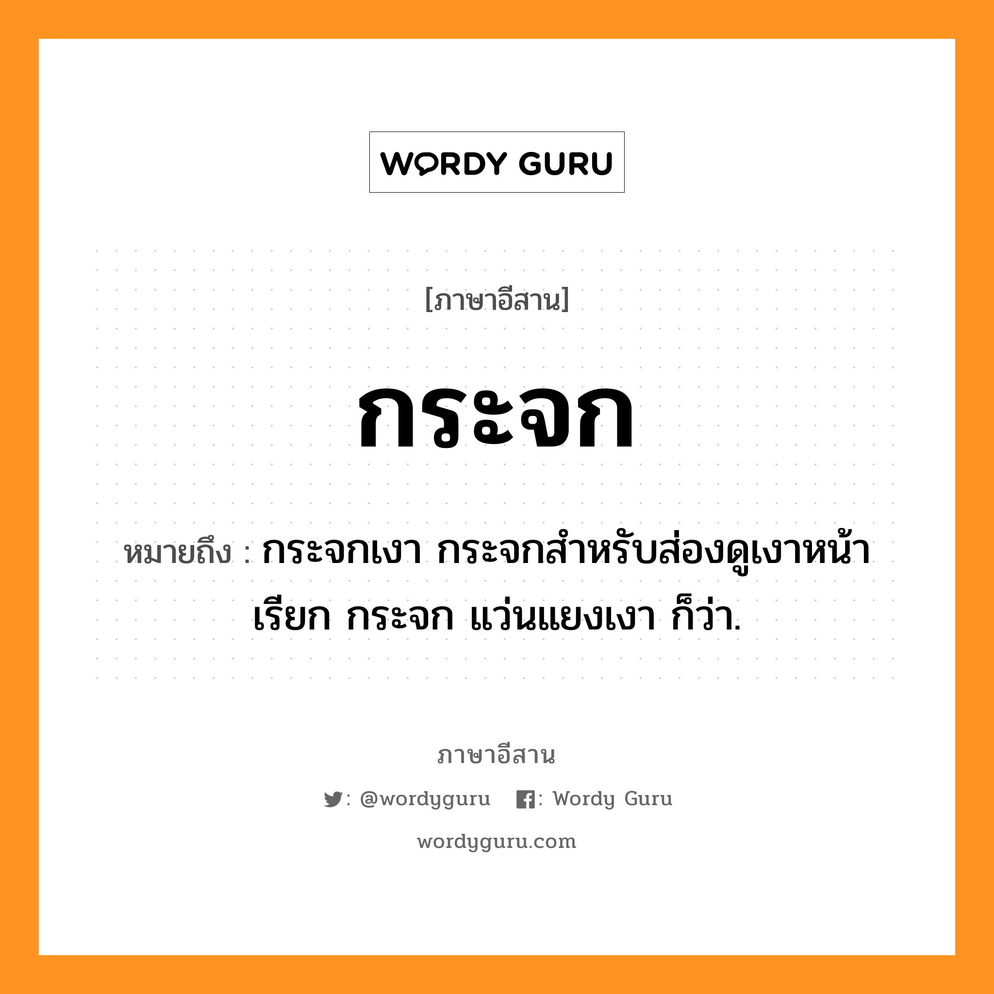 กระจก หมายถึงอะไร, ภาษาอีสาน กระจก หมายถึง กระจกเงา กระจกสำหรับส่องดูเงาหน้า เรียก กระจก แว่นแยงเงา ก็ว่า. หมวด กระ - จก