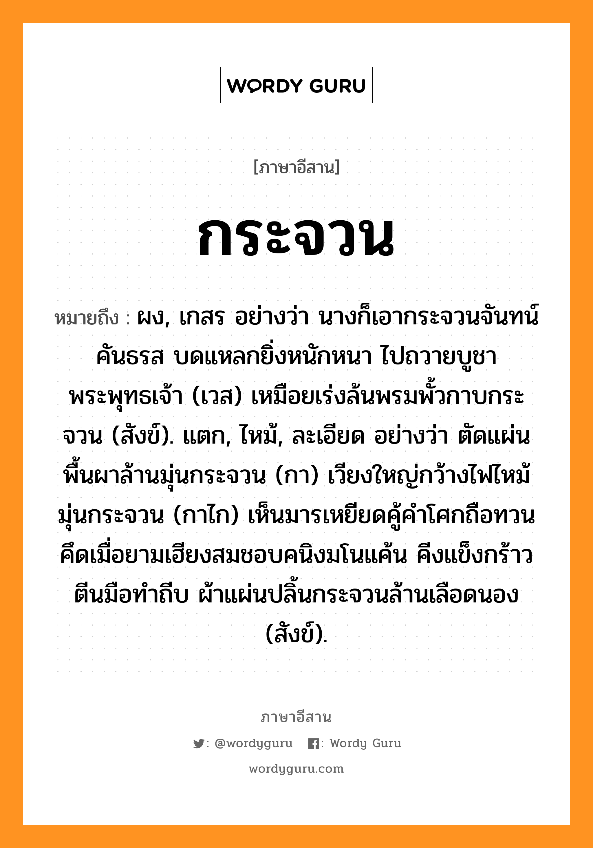 กระจวน หมายถึงอะไร, ภาษาอีสาน กระจวน หมายถึง ผง, เกสร อย่างว่า นางก็เอากระจวนจันทน์คันธรส บดแหลกยิ่งหนักหนา ไปถวายบูชาพระพุทธเจ้า (เวส) เหมือยเร่งล้นพรมพั้วกาบกระจวน (สังข์). แตก, ไหม้, ละเอียด อย่างว่า ตัดแผ่นพื้นผาล้านมุ่นกระจวน (กา) เวียงใหญ่กว้างไฟไหม้มุ่นกระจวน (กาไก) เห็นมารเหยียดคู้คำโศกถือทวน คึดเมื่อยามเฮียงสมชอบคนิงมโนแค้น คีงแข็งกร้าวตีนมือทำถีบ ผ้าแผ่นปลิ้นกระจวนล้านเลือดนอง (สังข์). หมวด กระจวน