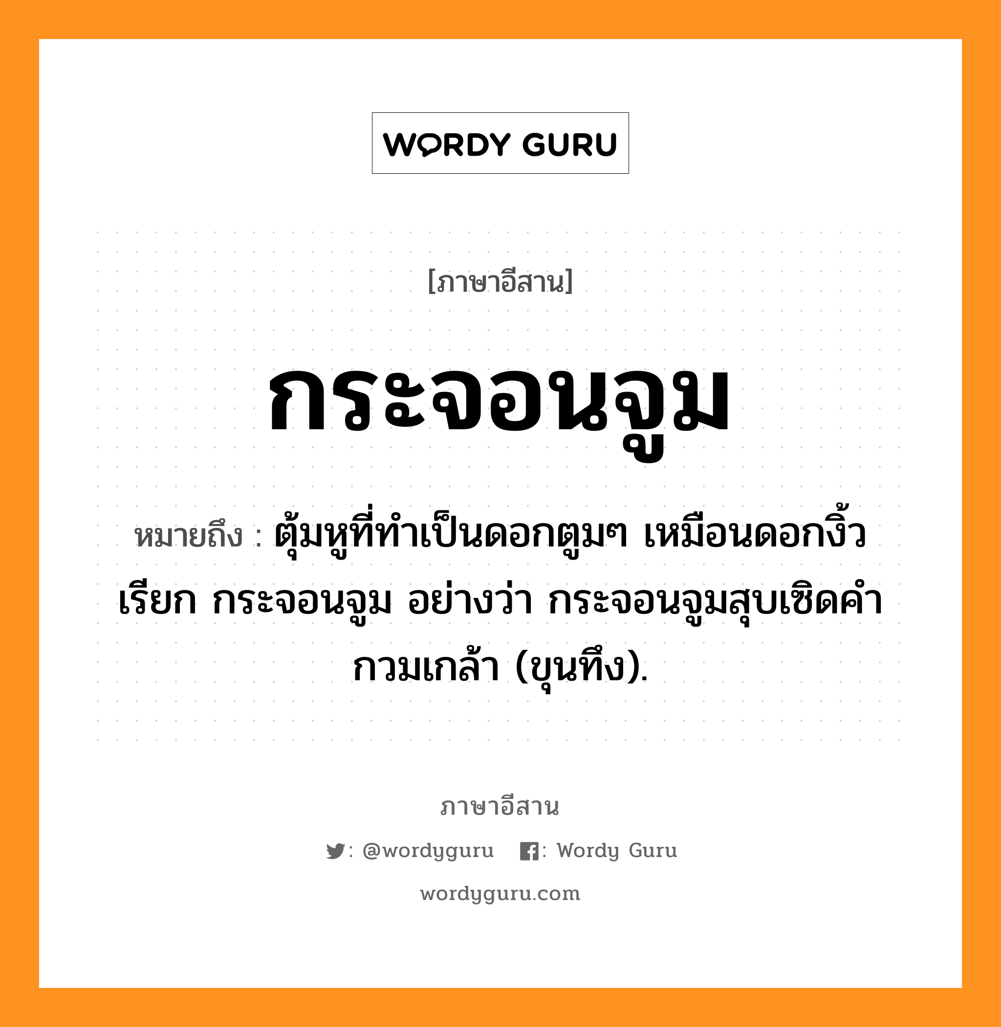 ตุ้มหูที่ทำเป็นดอกตูมๆ เหมือนดอกงิ้ว เรียก กระจอนจูม อย่างว่า กระจอนจูมสุบเซิดคำกวมเกล้า (ขุนทึง). ภาษาอีสาน?, หมายถึง กระจอนจูม หมวด กระ - จอน - จูม