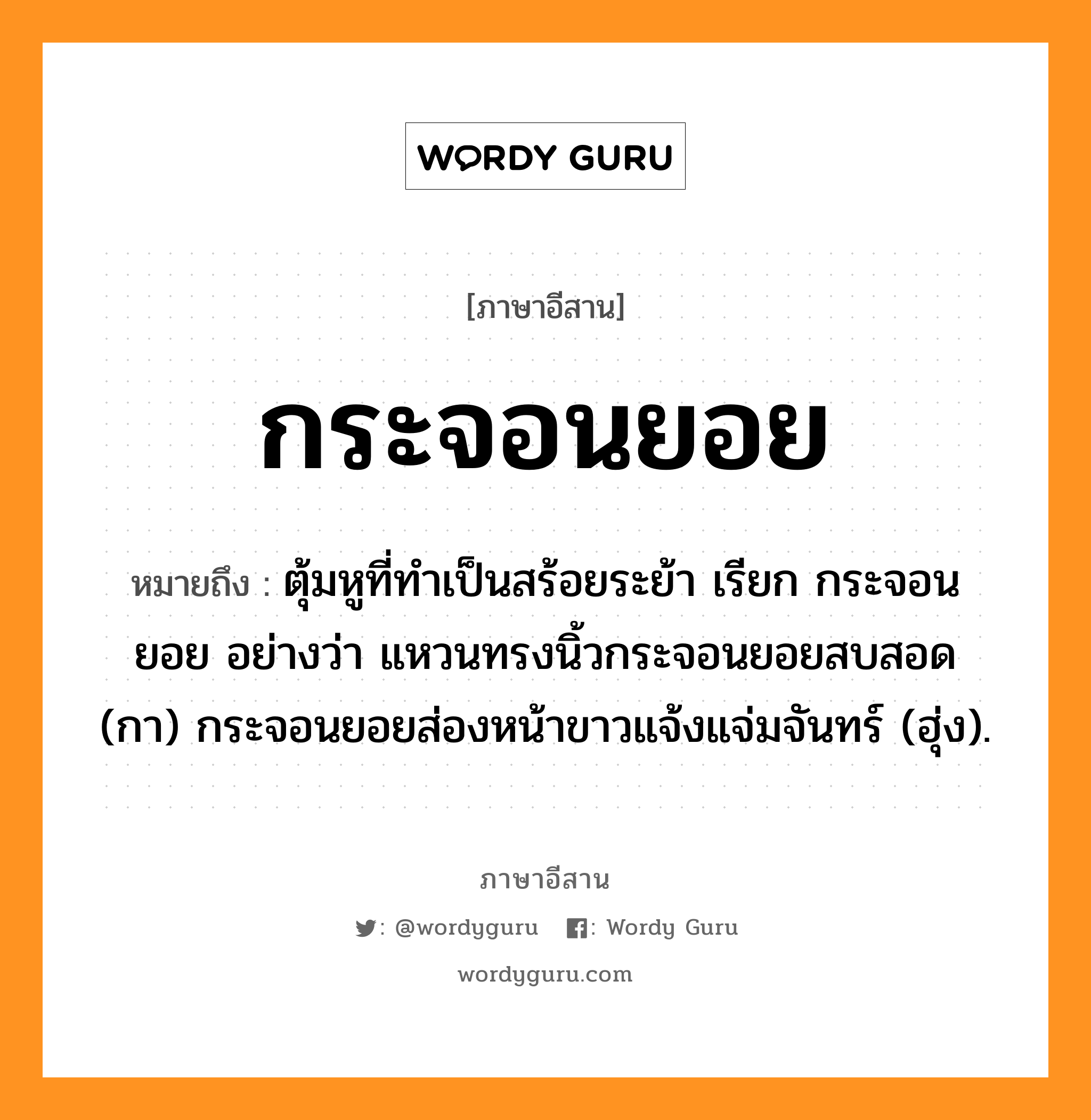 กระจอนยอย หมายถึงอะไร, ภาษาอีสาน กระจอนยอย หมายถึง ตุ้มหูที่ทำเป็นสร้อยระย้า เรียก กระจอนยอย อย่างว่า แหวนทรงนิ้วกระจอนยอยสบสอด (กา) กระจอนยอยส่องหน้าขาวแจ้งแจ่มจันทร์ (ฮุ่ง). หมวด กระ - จอน - ยอย