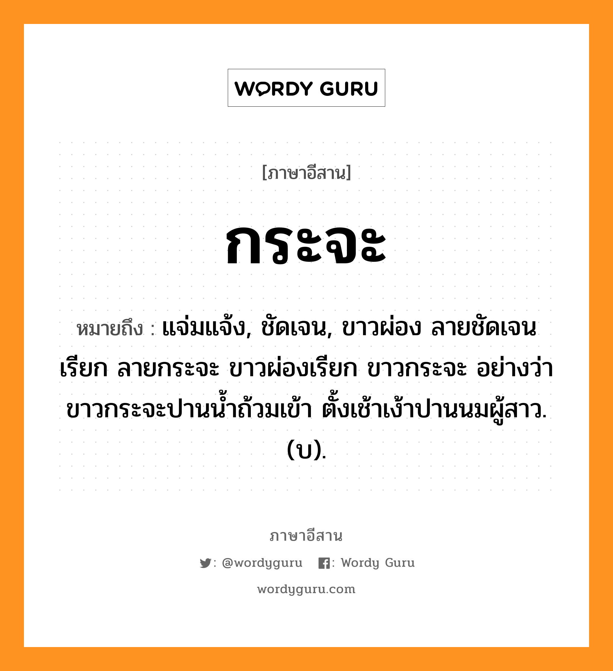 กระจะ หมายถึงอะไร, ภาษาอีสาน กระจะ หมายถึง แจ่มแจ้ง, ชัดเจน, ขาวผ่อง ลายชัดเจนเรียก ลายกระจะ ขาวผ่องเรียก ขาวกระจะ อย่างว่า ขาวกระจะปานน้ำถ้วมเข้า ตั้งเช้าเง้าปานนมผู้สาว.(บ). หมวด กระ - จะ