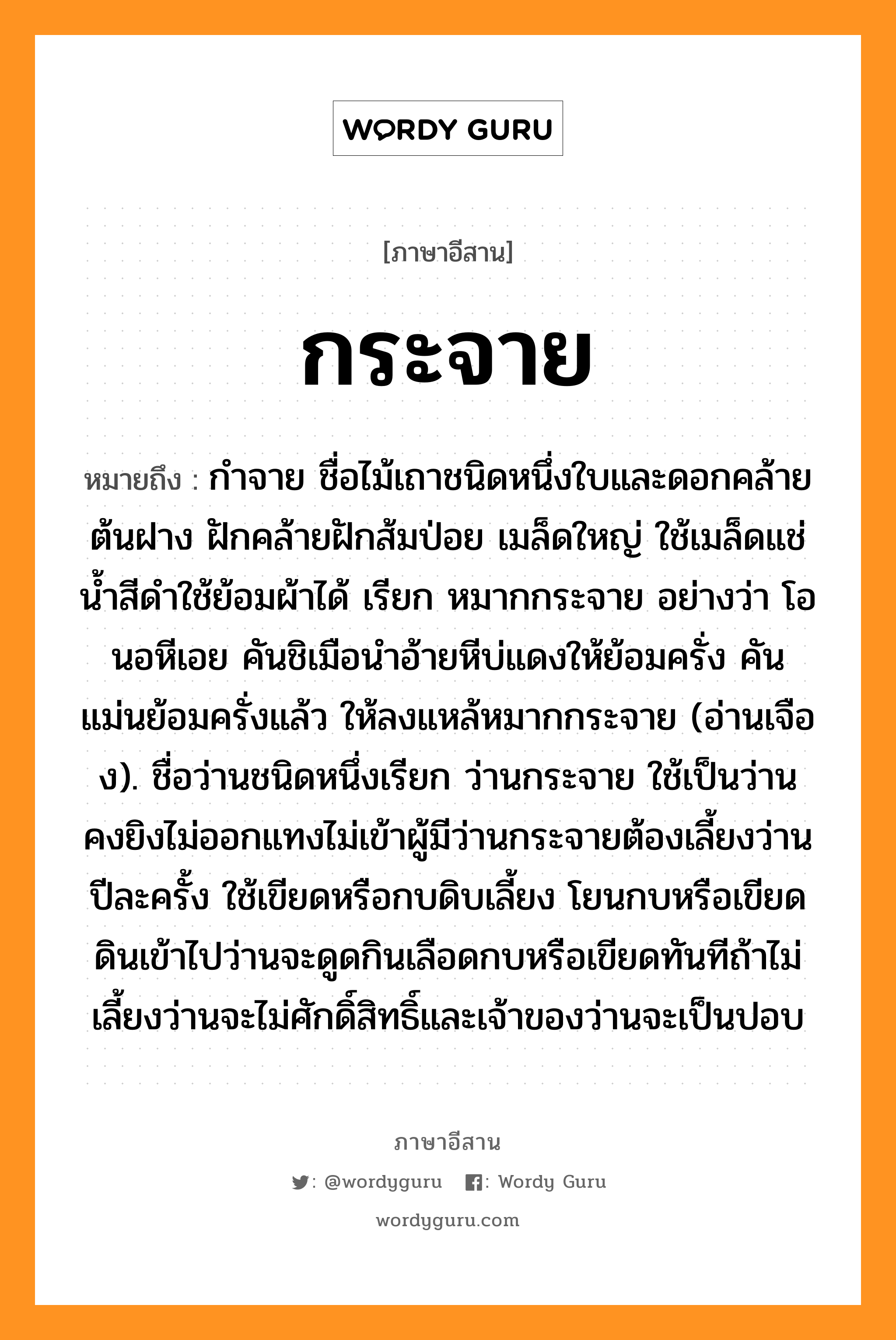 กระจาย หมายถึงอะไร, ภาษาอีสาน กระจาย หมายถึง กำจาย ชื่อไม้เถาชนิดหนึ่งใบและดอกคล้ายต้นฝาง ฝักคล้ายฝักส้มป่อย เมล็ดใหญ่ ใช้เมล็ดแช่น้ำสีดำใช้ย้อมผ้าได้ เรียก หมากกระจาย อย่างว่า โอนอหีเอย คันชิเมือนำอ้ายหีบ่แดงให้ย้อมครั่ง คันแม่นย้อมครั่งแล้ว ให้ลงแหล้หมากกระจาย (อ่านเจือง). ชื่อว่านชนิดหนึ่งเรียก ว่านกระจาย ใช้เป็นว่านคงยิงไม่ออกแทงไม่เข้าผู้มีว่านกระจายต้องเลี้ยงว่านปีละครั้ง ใช้เขียดหรือกบดิบเลี้ยง โยนกบหรือเขียดดินเข้าไปว่านจะดูดกินเลือดกบหรือเขียดทันทีถ้าไม่เลี้ยงว่านจะไม่ศักดิ์สิทธิ์และเจ้าของว่านจะเป็นปอบ หมวด กระจาย