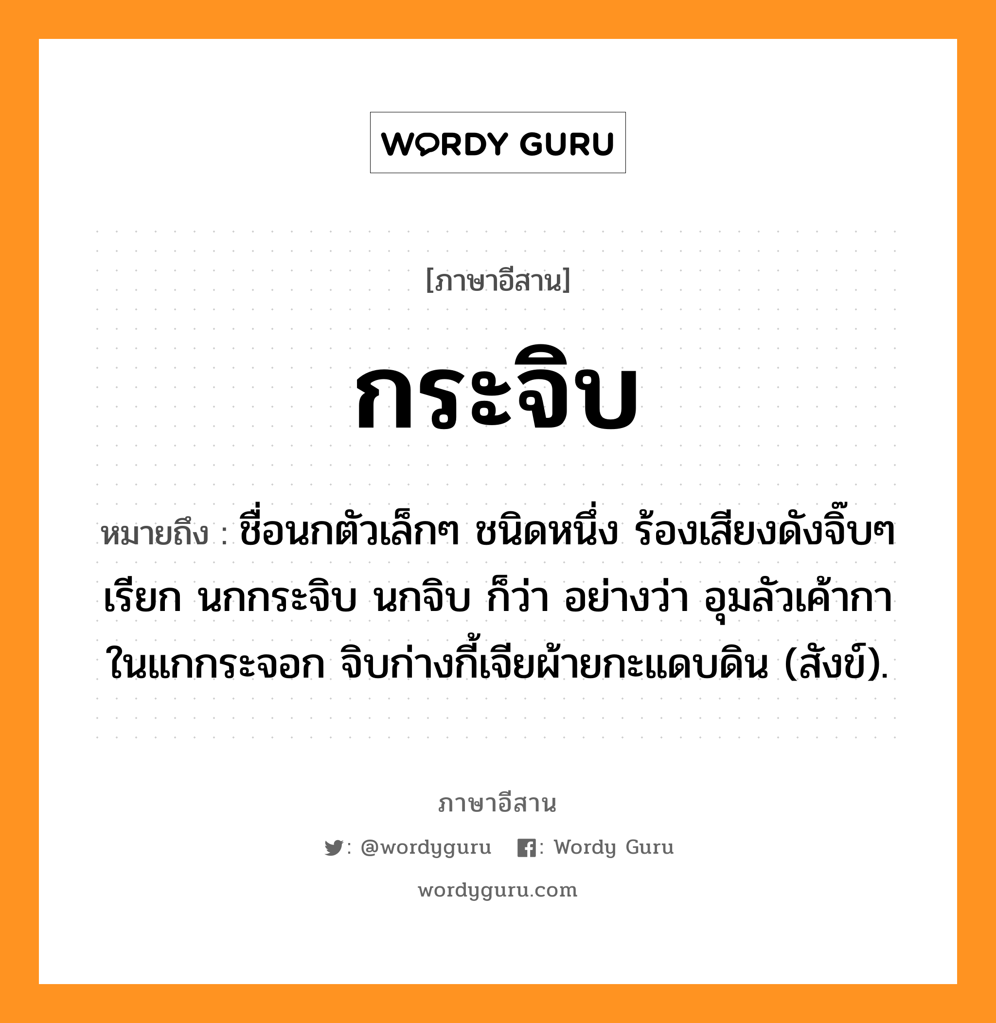 กระจิบ หมายถึงอะไร, ภาษาอีสาน กระจิบ หมายถึง ชื่อนกตัวเล็กๆ ชนิดหนึ่ง ร้องเสียงดังจิ๊บๆ เรียก นกกระจิบ นกจิบ ก็ว่า อย่างว่า อุมลัวเค้ากาในแกกระจอก จิบก่างกี้เจียผ้ายกะแดบดิน (สังข์). หมวด กระ - จิบ