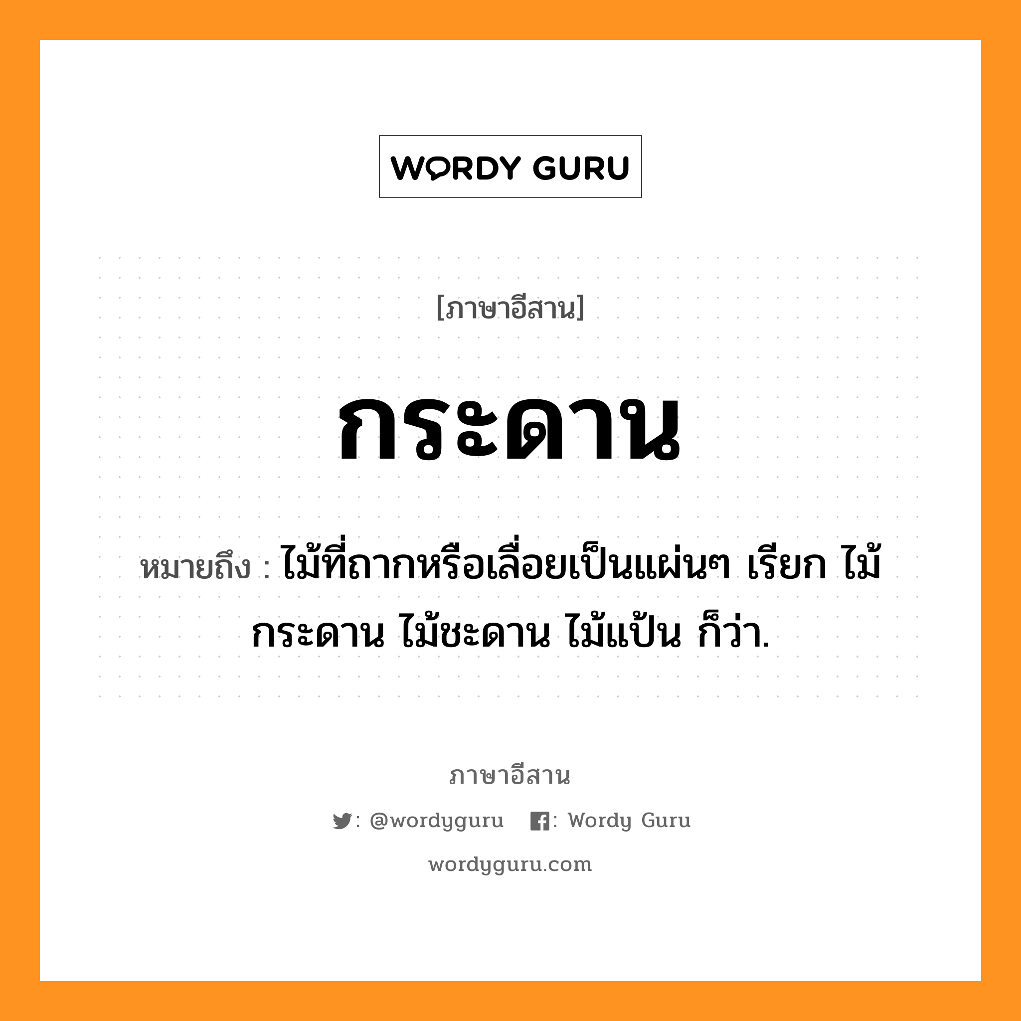 กระดาน หมายถึงอะไร, ภาษาอีสาน กระดาน หมายถึง ไม้ที่ถากหรือเลื่อยเป็นแผ่นๆ เรียก ไม้กระดาน ไม้ชะดาน ไม้แป้น ก็ว่า. หมวด กระ - ดาน