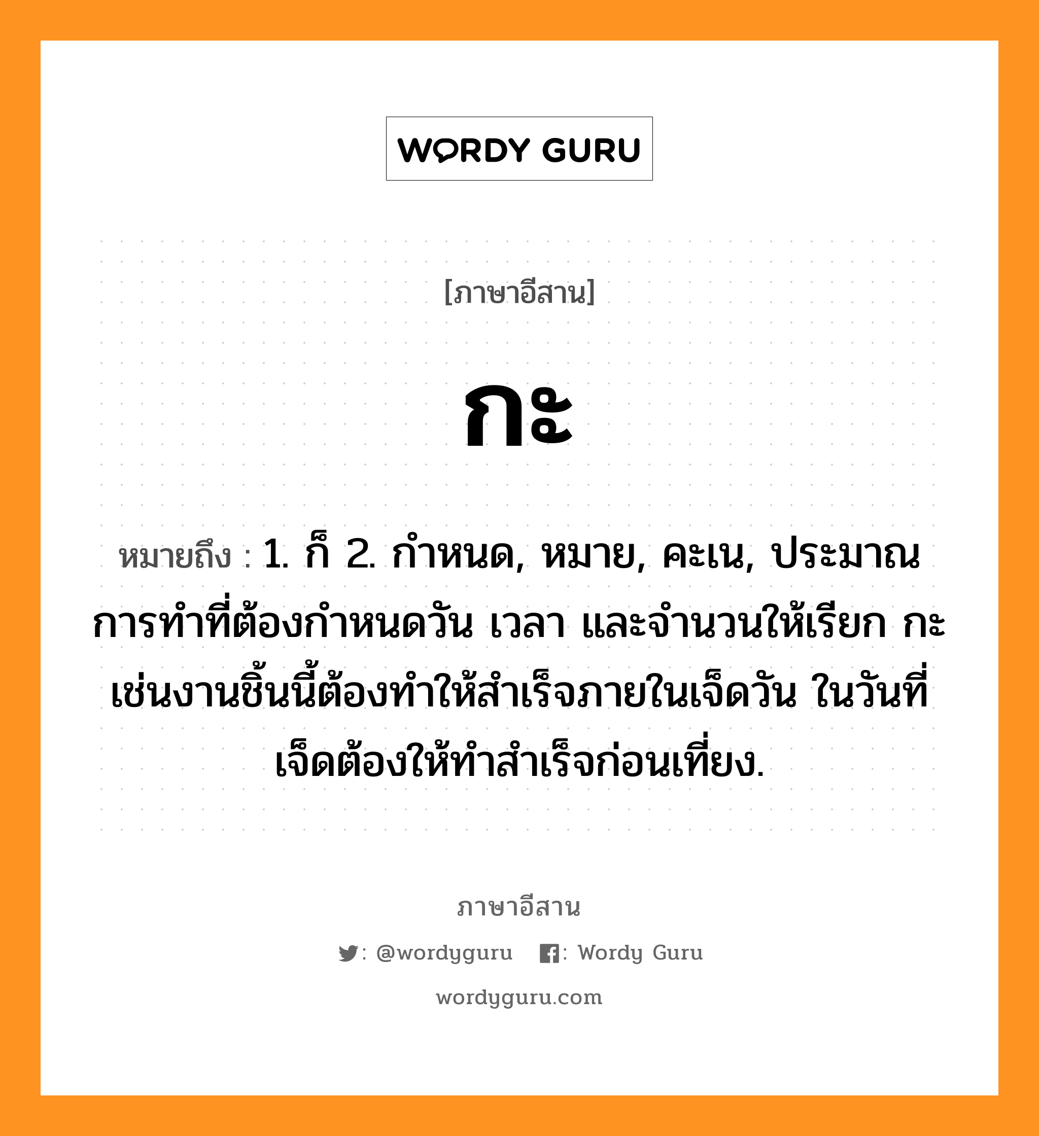 กะ หมายถึงอะไร, ภาษาอีสาน กะ หมายถึง 1. ก็ 2. กำหนด, หมาย, คะเน, ประมาณการทำที่ต้องกำหนดวัน เวลา และจำนวนให้เรียก กะ เช่นงานชิ้นนี้ต้องทำให้สำเร็จภายในเจ็ดวัน ในวันที่เจ็ดต้องให้ทำสำเร็จก่อนเที่ยง.