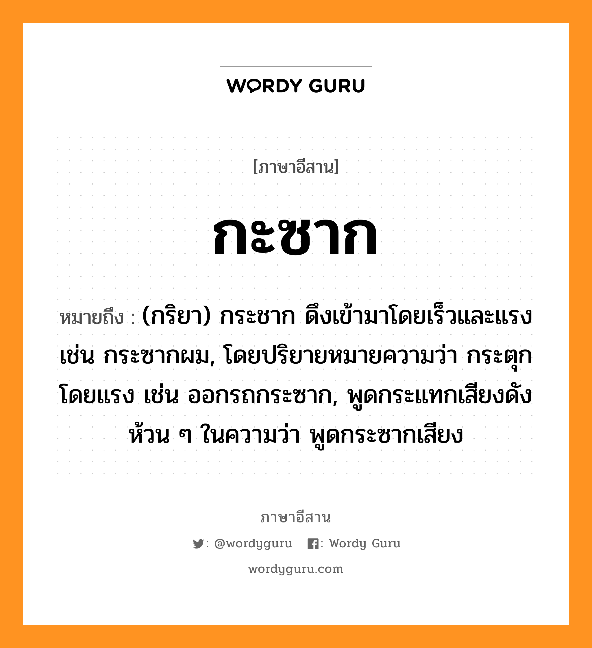 กะซาก หมายถึงอะไร, ภาษาอีสาน กะซาก หมายถึง (กริยา) กระชาก ดึงเข้ามาโดยเร็วและแรง เช่น กระซากผม, โดยปริยายหมายความว่า กระตุกโดยแรง เช่น ออกรถกระซาก, พูดกระแทกเสียงดังห้วน ๆ ในความว่า พูดกระซากเสียง หมวด กะ-ซาก