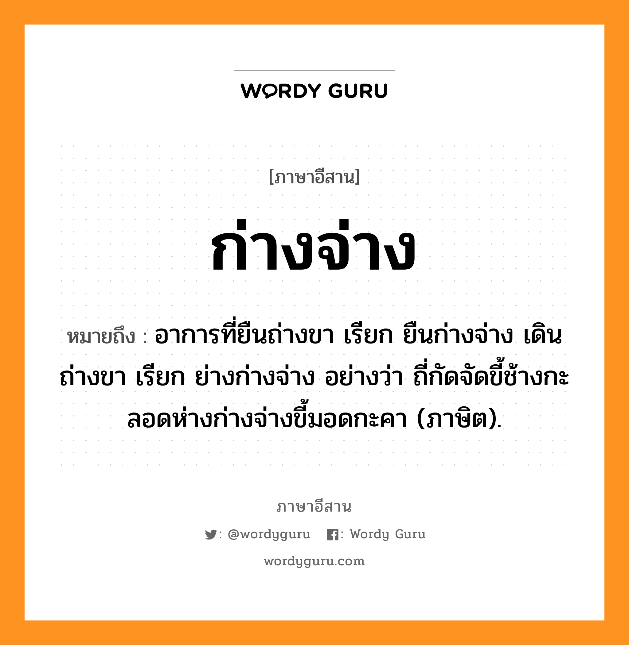 ก่างจ่าง หมายถึงอะไร, ภาษาอีสาน ก่างจ่าง หมายถึง อาการที่ยืนถ่างขา เรียก ยืนก่างจ่าง เดินถ่างขา เรียก ย่างก่างจ่าง อย่างว่า ถี่กัดจัดขี้ช้างกะลอดห่างก่างจ่างขี้มอดกะคา (ภาษิต). หมวด ก่าง - จ่าง